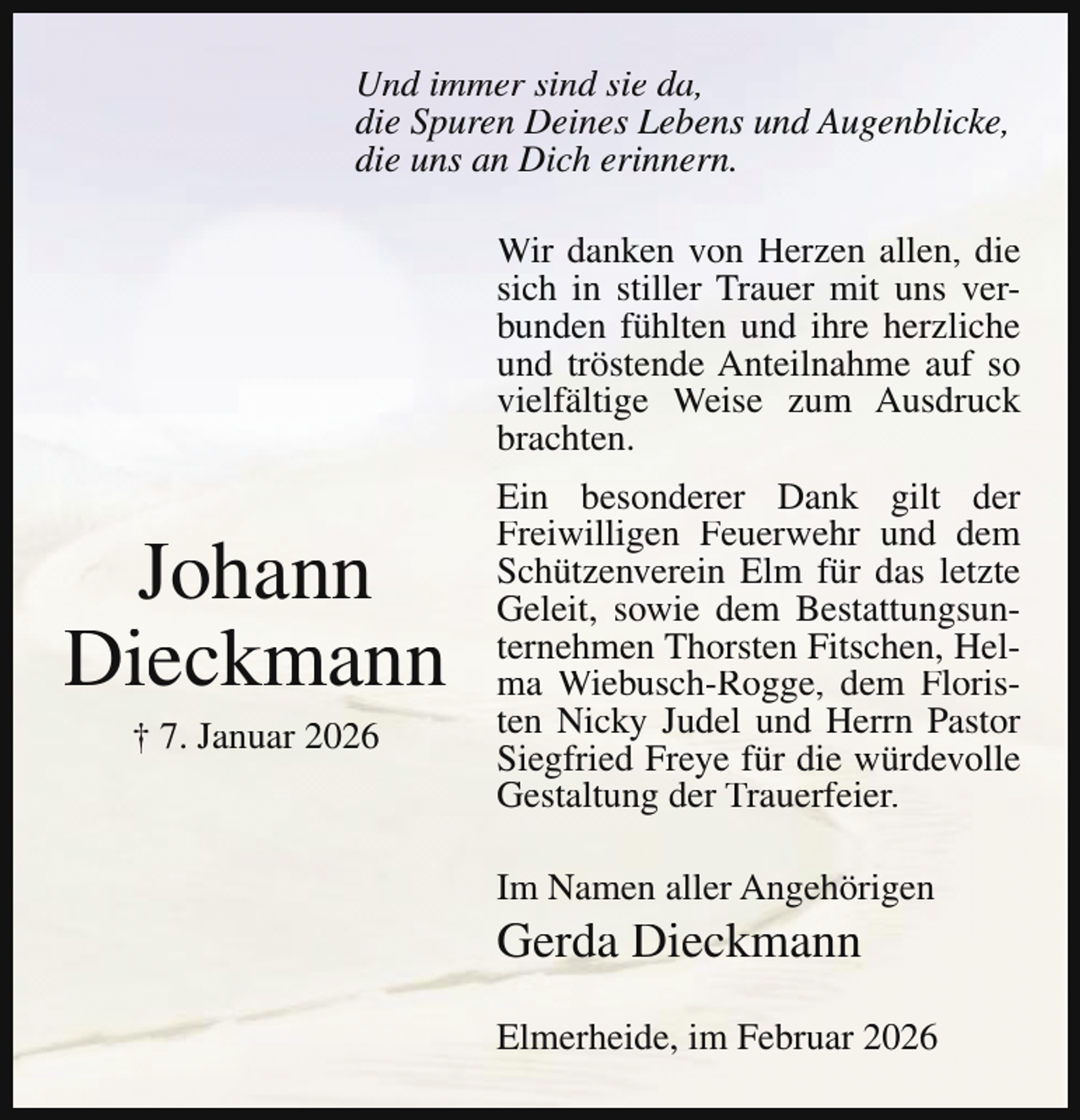 <p>Und immer sind sie da,<br />die Spuren Deines Lebens und Augenblicke,<br />die uns an Dich erinnern.<br />Wir danken von Herzen allen, die<br />sich in stiller Trauer mit uns verbunden fühlten und ihre herzliche<br />und tröstende Anteilnahme auf so<br />vielfältige Weise zum Ausdruck<br />brachten.</p><p>Johann<br />Dieckmann<br />† 7. Januar 2026</p><p>Ein besonderer Dank gilt der<br />Freiwilligen Feuerwehr und dem<br />Schützenverein Elm für das letzte<br />Geleit, sowie dem Bestattungsunternehmen Thorsten Fitschen, Helma Wiebusch-Rogge, dem Floristen Nicky Judel und Herrn Pastor<br />Siegfried Freye für die würdevolle<br />Gestaltung der Trauerfeier.<br />Im Namen aller Angehörigen</p><p>Gerda Dieckmann</p><p>Elmerheide, im Februar 2026</p>