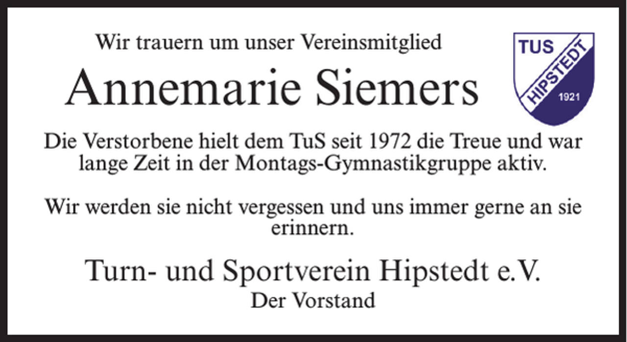 <p>Wir trauern um unser Vereinsmitglied</p><p>Annemarie Siemers<br />Die Verstorbene hielt dem TuS seit 1972 die Treue und war<br />lange Zeit in der Montags-Gymnastikgruppe aktiv.<br />Wir werden sie nicht vergessen und uns immer gerne an sie<br />erinnern.</p><p>Turn- und Sportverein Hipstedt e.V.<br />Der Vorstand</p>