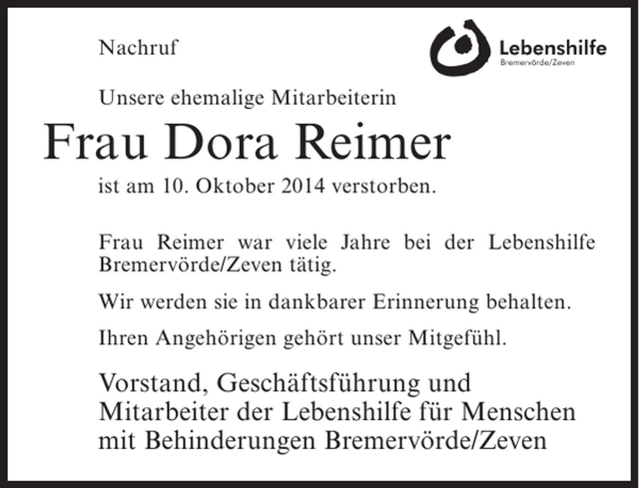 <p>Nachruf<br />Unsere ehemalige Mitarbeiterin</p><p>Frau Dora Reimer<br />ist am 10. Oktober 2014 verstorben.<br />Frau Reimer war viele Jahre bei der Lebenshilfe<br />B<br />­ remervörde/Zeven tätig.<br />Wir werden sie in dankbarer Erinnerung behalten.<br />Ihren Angehörigen gehört unser Mitgefühl.</p><p>Vorstand, Geschäftsführung und<br />Mitarbeiter der Lebenshilfe für Menschen<br />mit Behinderungen Bremervörde/Zeven</p>