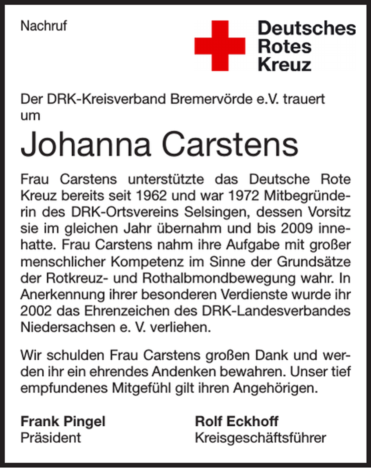 <p>Nachruf</p><p>Der DRK-Kreisverband Bremervörde e.V. trauert<br />um</p><p>Johanna Carstens<br />Frau Carstens unterstützte das Deutsche Rote<br />Kreuz bereits seit 1962 und war 1972 Mitbegründerin des DRK-Ortsvereins Selsingen, dessen Vorsitz<br />sie im gleichen Jahr übernahm und bis 2009 innehatte. Frau Carstens nahm ihre Aufgabe mit großer<br />menschlicher Kompetenz im Sinne der Grundsätze<br />der Rotkreuz- und Rothalbmondbewegung wahr. In<br />Anerkennung ihrer besonderen Verdienste wurde ihr<br />2002 das Ehrenzeichen des DRK-Landesverbandes<br />Niedersachsen e. V. verliehen.<br />Wir schulden Frau Carstens großen Dank und werden ihr ein ehrendes Andenken bewahren. Unser tief<br />empfundenes Mitgefühl gilt ihren Angehörigen.<br />Frank Pingel<br />Rolf Eckhoff<br />Präsident Kreisgeschäftsführer</p>