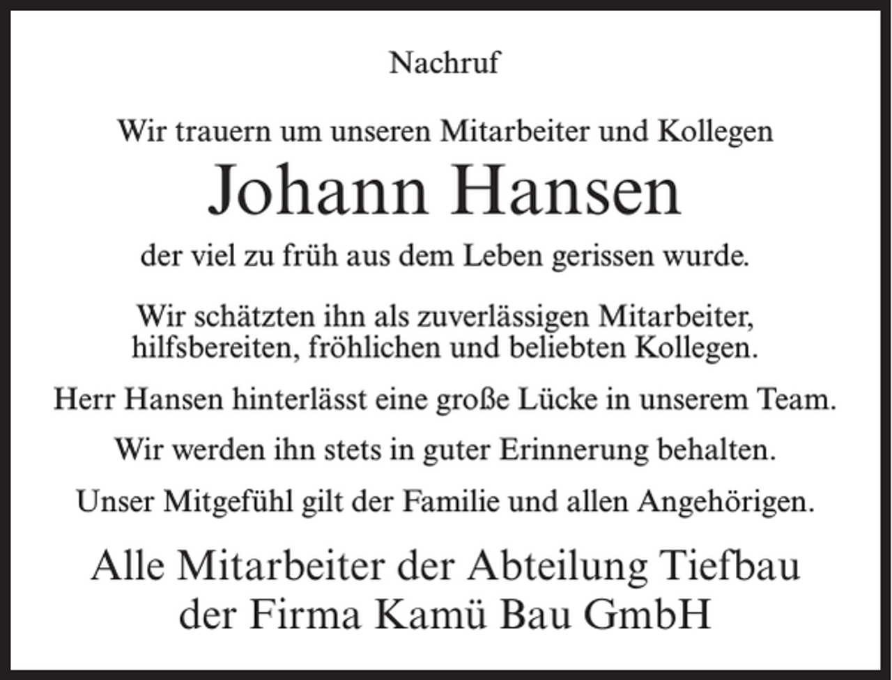 <p>Nachruf<br />Wir trauern um unseren Mitarbeiter und Kollegen</p><p>Johann Hansen</p><p>der viel zu früh aus dem Leben gerissen wurde.<br />Wir schätzten ihn als zuverlässigen Mitarbeiter,<br />hilfsbereiten, fröhlichen und beliebten Kollegen.<br />Herr Hansen hinterlässt eine große Lücke in unserem Team.<br />Wir werden ihn stets in guter Erinnerung behalten.<br />Unser Mitgefühl gilt der Familie und allen Angehörigen.</p><p>Alle Mitarbeiter der Abteilung Tiefbau<br />der Firma Kamü Bau GmbH</p>