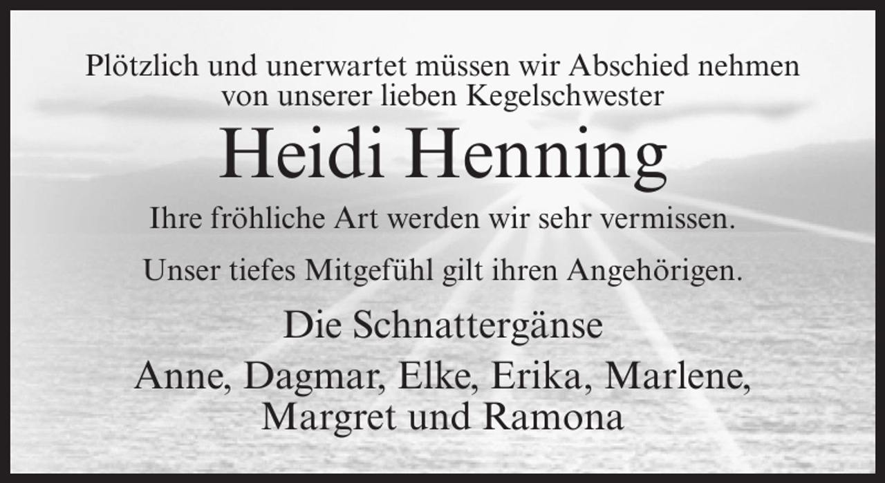<p>Plötzlich und unerwartet müssen wir Abschied nehmen<br />von unserer lieben Kegelschwester</p><p>Heidi Henning<br />Ihre fröhliche Art werden wir sehr vermissen.<br />Unser tiefes Mitgefühl gilt ihren Angehörigen.</p><p>Die Schnattergänse<br />Anne, Dagmar, Elke, Erika, Marlene,<br />Margret und Ramona</p>