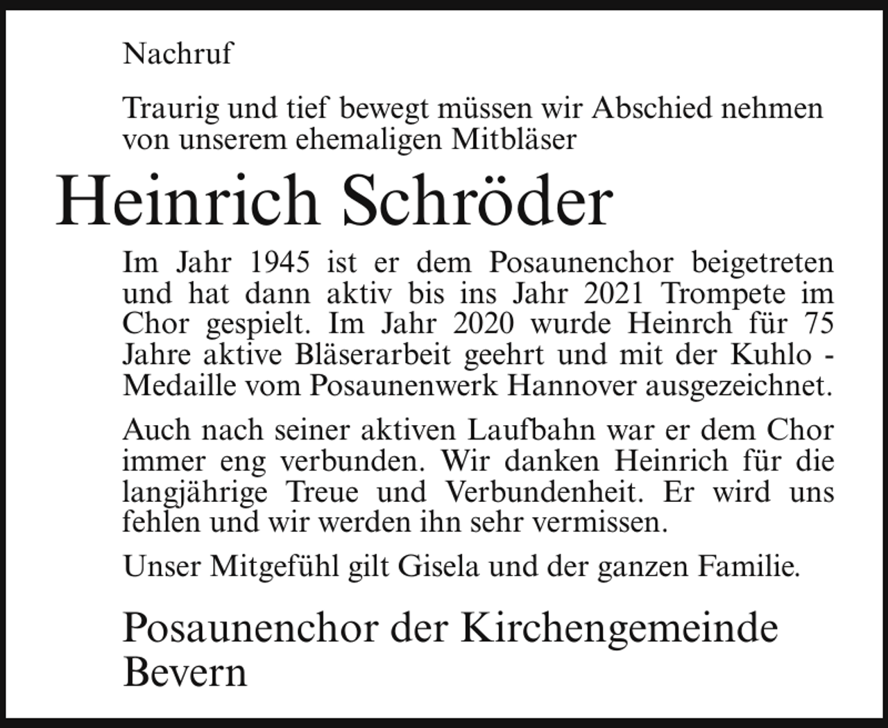 <p>Nachruf<br />Traurig und tief bewegt müssen wir Abschied nehmen<br />von unserem ehemaligen Mitbläser</p><p>Heinrich Schröder</p><p>Im Jahr 1945 ist er dem Posaunenchor beigetreten<br />und hat dann aktiv bis ins Jahr 2021 Trompete im<br />Chor gespielt. Im Jahr 2020 wurde Heinrch für 75<br />Jahre aktive Bläserarbeit geehrt und mit der Kuhlo Medaille vom Posaunenwerk Hannover ausgezeichnet.<br />Auch nach seiner aktiven Laufbahn war er dem Chor<br />immer eng verbunden. Wir danken Heinrich für die<br />langjährige Treue und Verbundenheit. Er wird uns<br />fehlen und wir werden ihn sehr vermissen.<br />Unser Mitgefühl gilt Gisela und der ganzen Familie.</p><p>Posaunenchor der Kirchengemeinde<br />Bevern</p>