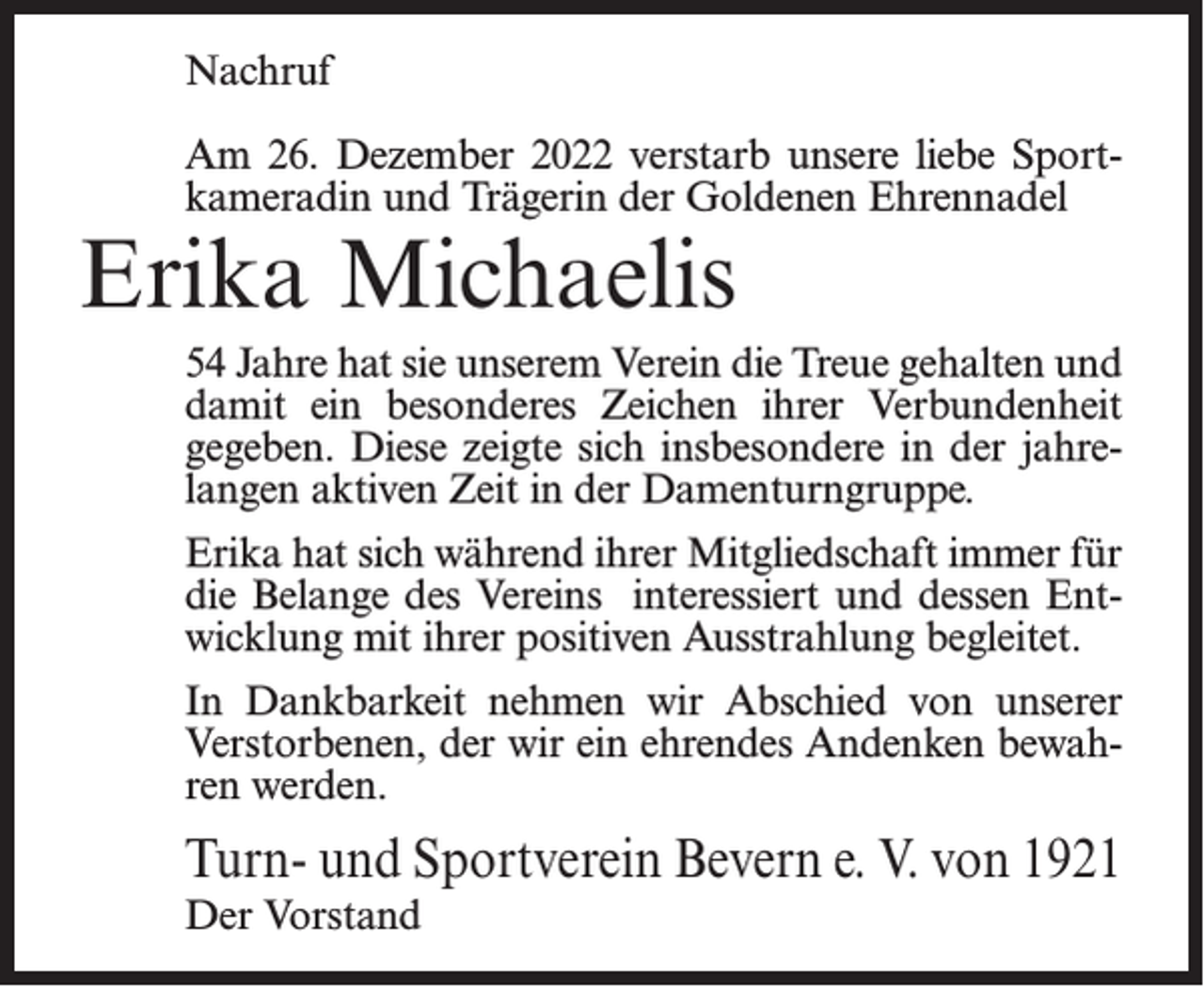 <p>Nachruf<br />Am 26. Dezember 2022 verstarb unsere liebe Sport­<br />kameradin und Trägerin der Goldenen Ehrennadel</p><p>Erika Michaelis</p><p>54 Jahre hat sie unserem Verein die Treue gehalten und<br />damit ein besonderes Zeichen ihrer Verbundenheit<br />gegeben. Diese zeigte sich insbesondere in der jahre­<br />langen aktiven Zeit in der Damenturngruppe.<br />Erika hat sich während ihrer Mitgliedschaft immer für<br />die Belange des Vereins interessiert und dessen Ent­<br />wicklung mit ihrer positiven Ausstrahlung begleitet.<br />In Dankbarkeit nehmen wir Abschied von unserer<br />Verstorbenen, der wir ein ehrendes Andenken bewah­<br />ren werden.</p><p>Turn- und Sportverein Bevern e. V. von 1921<br />Der Vorstand</p>