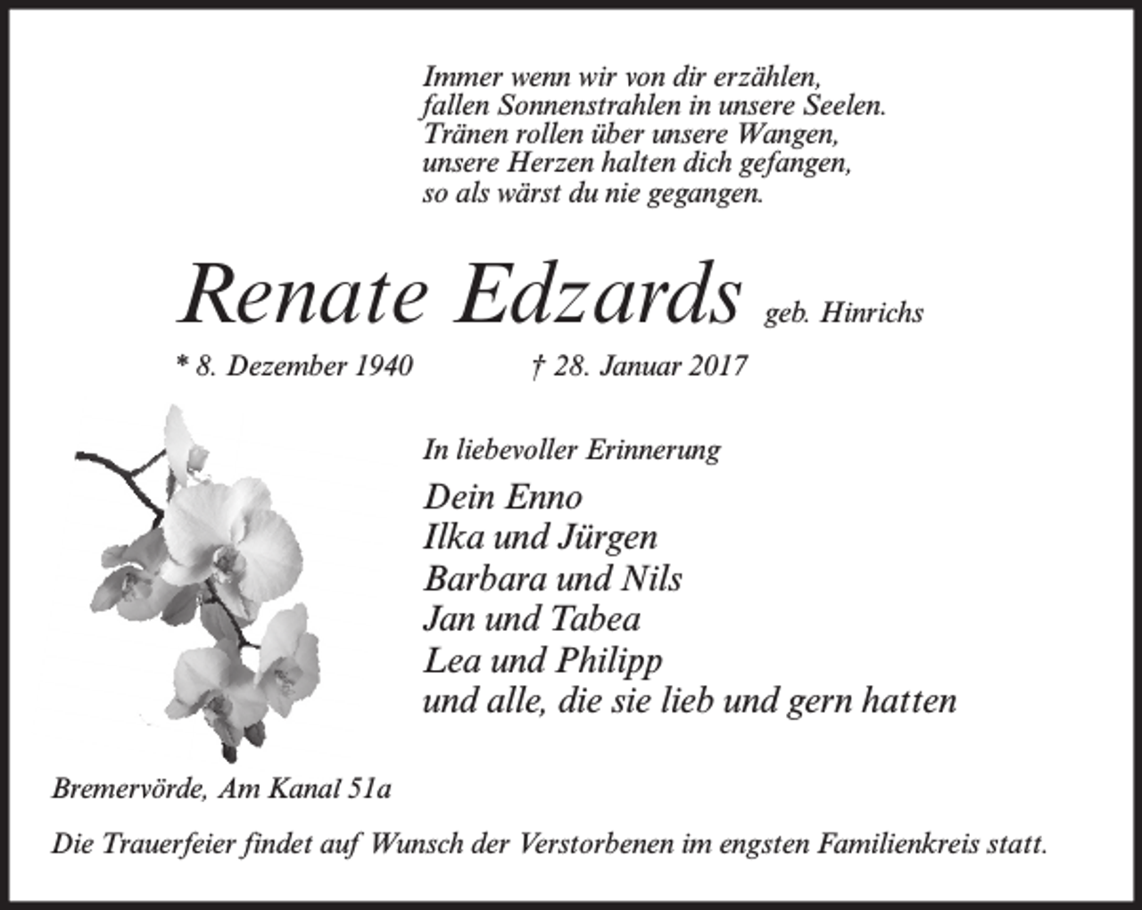 <p>Immer wenn wir von dir erzählen,<br />fallen Sonnenstrahlen in unsere Seelen.<br />Tränen rollen über unsere Wangen,<br />unsere Herzen halten dich gefangen,<br />so als wärst du nie gegangen.</p><p>Renate Edzards<br />* 8. Dezember 1940</p><p>geb. Hinrichs</p><p>† 28. Januar 2017<br />In liebevoller Erinnerung</p><p>Dein Enno<br />Ilka und Jürgen<br />Barbara und Nils<br />Jan und Tabea<br />Lea und Philipp<br />und alle, die sie lieb und gern hatten<br />Bremervörde, Am Kanal 51a<br />Die Trauerfeier findet auf Wunsch der Verstorbenen im engsten Familienkreis statt.</p>