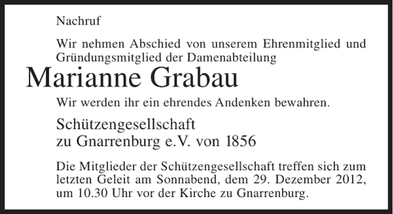 <p>Nachruf<br />Wir nehmen Abschied von unserem Ehrenmitglied und<br />Gründungsmitglied der Damenabteilung</p><p>Marianne Grabau<br />Wir werden ihr ein ehrendes Andenken bewahren.</p><p>Schützengesellschaft<br />zu Gnarrenburg e.V. von 1856<br />Die Mitglieder der Schützengesellschaft treffen sich zum<br />letzten Geleit am Sonnabend, dem 29. Dezember 2012,<br />um 10.30 Uhr vor der Kirche zu Gnarrenburg.</p>