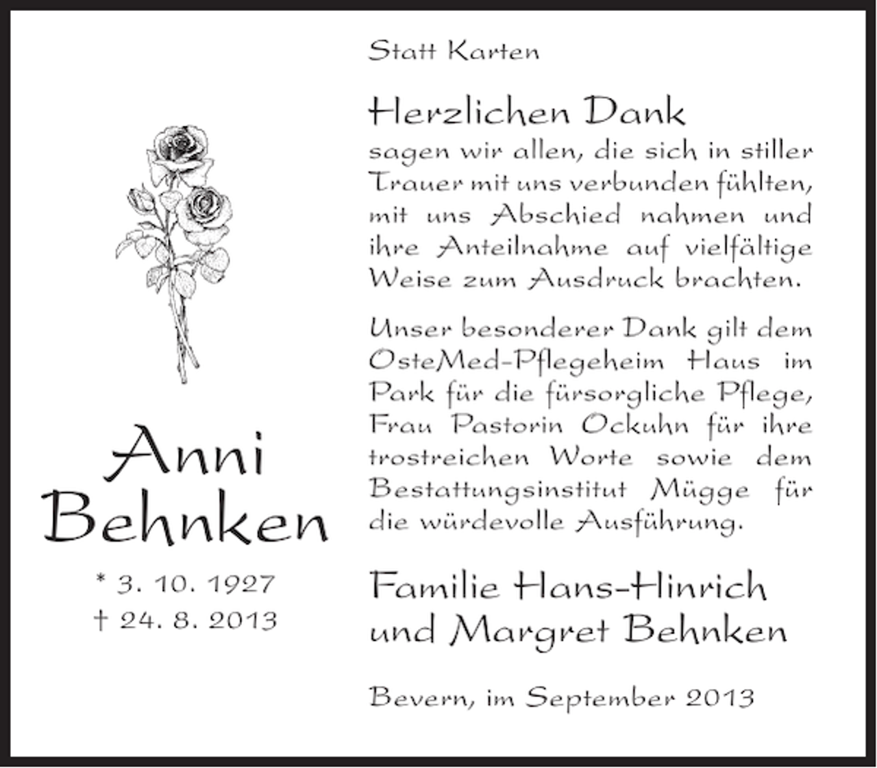 <p>Statt Karten</p><p>Herzlichen Dank</p><p>sagen wir allen, die sich in stiller<br />Trauer mit uns verbunden fühlten,<br />mit uns Abschied nahmen und<br />ihre Anteilnahme auf vielfältige<br />Weise zum Ausdruck brachten.</p><p>Anni<br />Behnken<br />* 3. 10. 1927<br />† 24. 8. 2013</p><p>Unser besonderer Dank gilt dem<br />OsteMed-Pflegeheim Haus im<br />Park für die fürsorgliche Pflege,<br />Frau Pastorin Ockuhn für ihre<br />trostreichen Worte sowie dem<br />Bestattungsinstitut Mügge für<br />die würdevolle Ausführung.</p><p>Familie Hans-Hinrich<br />und Margret Behnken<br />Bevern, im September 2013</p>