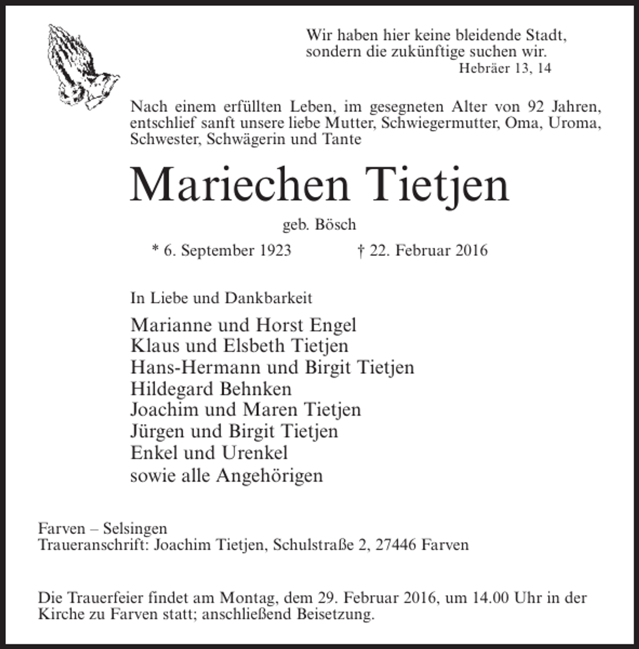 <p>Wir haben hier keine bleidende Stadt,<br />sondern die zukünftige suchen wir.<br />Hebräer 13, 14</p><p>Nach einem erfüllten Leben, im gesegneten Alter von 92 Jahren,<br />entschlief sanft unsere liebe Mutter, Schwiegermutter, Oma, Uroma,<br />Schwester, Schwägerin und Tante</p><p>Mariechen Tietjen<br />geb. Bösch<br />* 6. September 1923 † 22. Februar 2016</p><p>In Liebe und Dankbarkeit</p><p>Marianne und Horst Engel<br />Klaus und Elsbeth Tietjen<br />Hans-Hermann und Birgit Tietjen<br />Hildegard Behnken<br />Joachim und Maren Tietjen<br />Jürgen und Birgit Tietjen<br />Enkel und Urenkel<br />sowie alle Angehörigen<br />Farven – Selsingen<br />Traueranschrift: Joachim Tietjen, Schulstraße 2, 27446 Farven<br />Die Trauerfeier findet am Montag, dem 29. Februar 2016, um 14.00 Uhr in der<br />Kirche zu Farven statt; anschließend Beisetzung.</p>