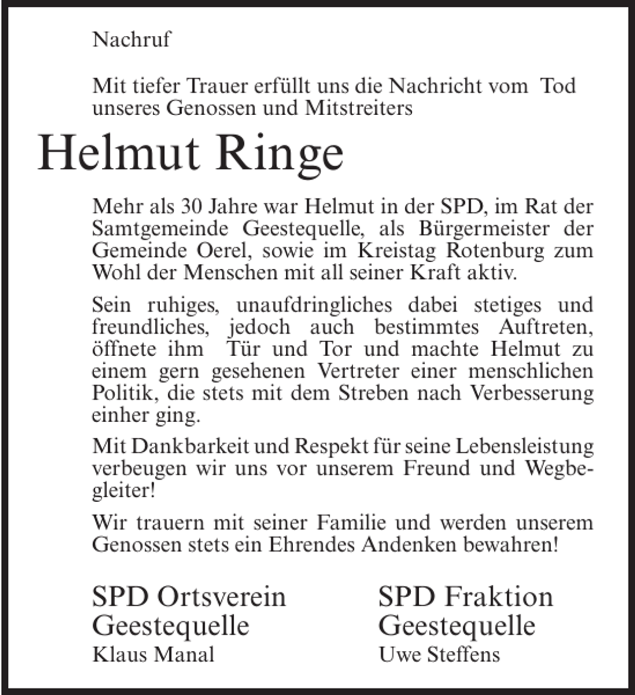 <p>Nachruf<br />Mit tiefer Trauer erfüllt uns die Nachricht vom Tod<br />unseres Genossen und Mitstreiters</p><p>Helmut Ringe<br />Mehr als 30 Jahre war Helmut in der SPD, im Rat der<br />Samtgemeinde Geestequelle, als Bürgermeister der<br />Gemeinde Oerel, sowie im Kreistag Rotenburg zum<br />Wohl der Menschen mit all seiner Kraft aktiv.<br />Sein ruhiges, unaufdringliches dabei stetiges und<br />freundliches, jedoch auch bestimmtes Auftreten,<br />öffnete ihm Tür und Tor und machte Helmut zu<br />einem gern gesehenen Vertreter einer menschlichen<br />Politik, die stets mit dem Streben nach Verbesserung<br />einher ging.<br />Mit Dankbarkeit und Respekt für seine Lebensleistung<br />verbeugen wir uns vor unserem Freund und Wegbegleiter!<br />Wir trauern mit seiner Familie und werden unserem<br />Genossen stets ein Ehrendes Andenken bewahren!</p><p>SPD Ortsverein<br />Geestequelle<br />Klaus Manal</p><p>SPD Fraktion<br />Geestequelle</p><p>Uwe Steffens</p>