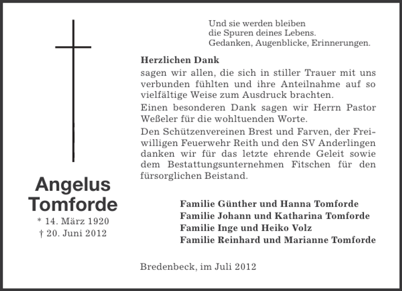 <p>Und sie werden bleiben<br />die Spuren deines Lebens.<br />Gedanken, Augenblicke, Erinnerungen.</p><p>Angelus<br />Tomforde<br />* 14. März 1920<br />† 20. Juni 2012</p><p>Herzlichen Dank<br />sagen wir allen, die sich in stiller Trauer mit uns<br />verbunden fühlten und ihre Anteilnahme auf so<br />vielfältige Weise zum Ausdruck brachten.<br />Einen besonderen Dank sagen wir Herrn Pastor<br />Weßeler für die wohltuenden Worte.<br />Den Schützenvereinen Brest und Farven, der Freiwilligen Feuerwehr Reith und den SV Anderlingen<br />danken wir für das letzte ehrende Geleit sowie<br />dem Bestattungsunternehmen Fitschen für den<br />fürsorglichen Beistand.<br />Familie Günther und Hanna Tomforde<br />Familie Johann und Katharina Tomforde<br />Familie Inge und Heiko Volz<br />Familie Reinhard und Marianne Tomforde<br />Bredenbeck, im Juli 2012</p>