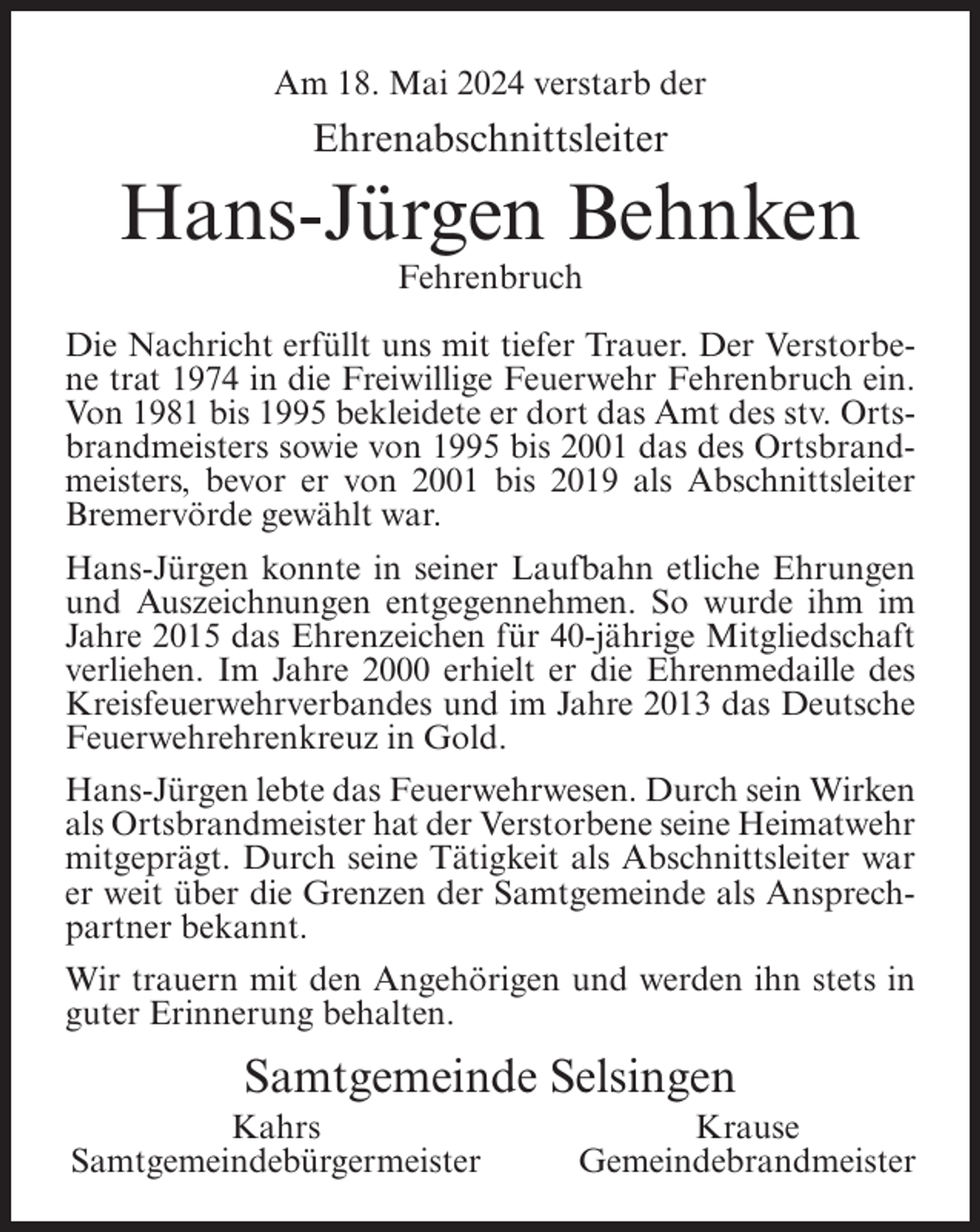 <p>Am 18. Mai 2024 verstarb der</p><p>Ehrenabschnittsleiter</p><p>Hans-Jürgen Behnken<br />Fehrenbruch<br />Die Nachricht erfüllt uns mit tiefer Trauer. Der Verstorbene trat 1974 in die Freiwillige Feuerwehr Fehrenbruch ein.<br />Von 1981 bis 1995 bekleidete er dort das Amt des stv. Ortsbrandmeisters sowie von 1995 bis 2001 das des Ortsbrandmeisters, bevor er von 2001 bis 2019 als Abschnittsleiter<br />Bremervörde gewählt war.<br />Hans-Jürgen konnte in seiner Laufbahn etliche Ehrungen<br />und Auszeichnungen entgegennehmen. So wurde ihm im<br />Jahre 2015 das Ehrenzeichen für 40-jährige Mitgliedschaft<br />verliehen. Im Jahre 2000 erhielt er die Ehrenmedaille des<br />Kreisfeuerwehrverbandes und im Jahre 2013 das Deutsche<br />Feuerwehrehrenkreuz in Gold.<br />Hans-Jürgen lebte das Feuerwehrwesen. Durch sein Wirken<br />als Ortsbrandmeister hat der Verstorbene seine Heimatwehr<br />mitgeprägt. Durch seine Tätigkeit als Abschnittsleiter war<br />er weit über die Grenzen der Samtgemeinde als Ansprechpartner bekannt.<br />Wir trauern mit den Angehörigen und werden ihn stets in<br />guter Erinnerung behalten.</p><p>Samtgemeinde Selsingen<br />Kahrs<br />Samtgemeindebürgermeister</p><p>Krause<br />Gemeindebrandmeister</p>