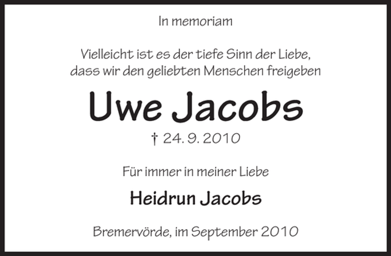 <p>In memoriam<br />Vielleicht ist es der tiefe Sinn der Liebe,<br />dass wir den geliebten Menschen freigeben</p><p>Uwe Jacobs<br />† 24. 9. 2010<br />Für immer in meiner Liebe</p><p>Heidrun Jacobs<br />Bremervörde, im September 2010</p>