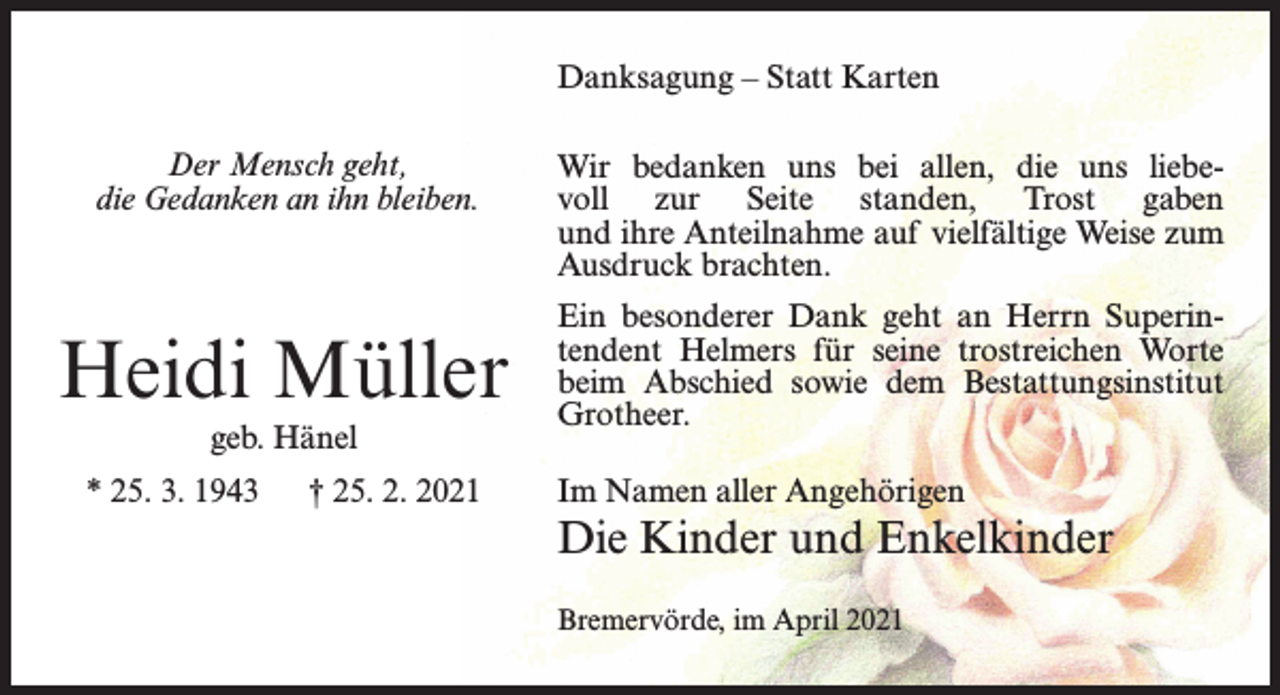 <p>Danksagung – Statt Karten<br />Der Mensch geht,<br />die Gedanken an ihn bleiben.</p><p>Heidi Müller<br />geb. Hänel<br />* 25. 3. 1943</p><p>† 25. 2. 2021</p><p>Wir bedanken uns bei allen, die uns liebevoll zur Seite standen, Trost gaben<br />und ihre Anteilnahme auf vielfältige Weise zum<br />Ausdruck brachten.<br />Ein besonderer Dank geht an Herrn Superintendent Helmers für seine trostreichen Worte<br />beim Abschied sowie dem Bestattungsinstitut<br />Grotheer.<br />Im Namen aller Angehörigen</p><p>Die Kinder und Enkelkinder<br />Bremervörde, im April 2021</p>