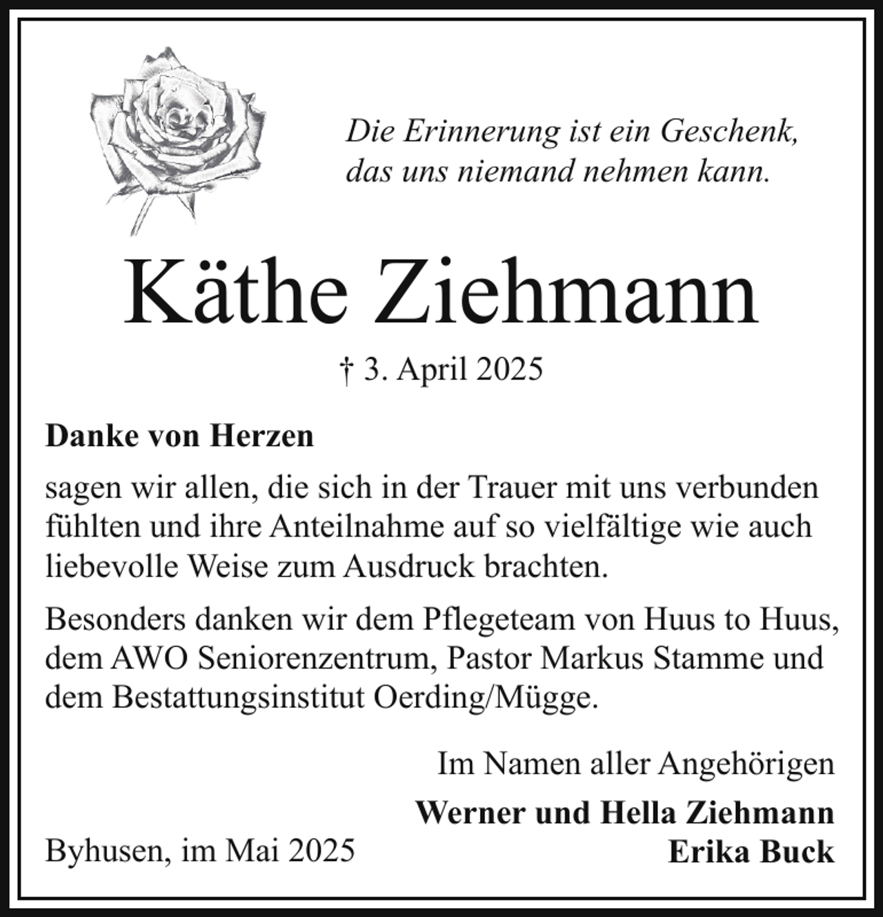 <p>Die Erinnerung ist ein Geschenk,<br />das uns niemand nehmen kann.</p><p>Käthe Ziehmann<br />† 3. April 2025</p><p>Danke von Herzen<br />sagen wir allen, die sich in der Trauer mit uns verbunden<br />fühlten und ihre Anteilnahme auf so vielfältige wie auch<br />liebevolle Weise zum Ausdruck brachten.<br />Besonders danken wir dem Pflegeteam von Huus to Huus,<br />dem AWO Seniorenzentrum, Pastor Markus Stamme und<br />dem Bestattungsinstitut Oerding/Mügge.</p><p>Byhusen, im Mai 2025</p><p>Im Namen aller Angehörigen<br />Werner und Hella Ziehmann<br />Erika Buck</p>