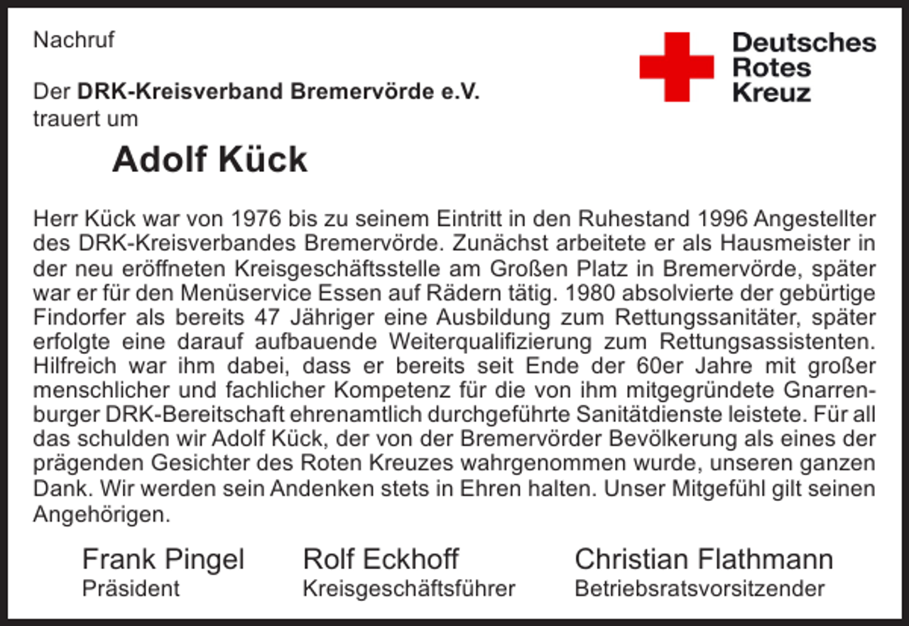 <p>Nachruf</p><p>Der DRK-Kreisverband Bremervörde e.V.<br />trauert um seine Mitarbeiterin</p><p>Der DRK-Kreisverband Bremervörde e.V.<br />trauert um<br />Frau Sandra Hanno</p><p>Adolf Frau Hanno<br />Kück</p><p>war für den Kreisverband als Erste-Hilfe-Ausbilderin tätig und hat<br />Aufgabe mit großer menschlicher und fachlicher Kompetenz im Sinne der Grun<br />Herr Kück war von 1976 bis zu seinem Eintritt in den Ruhestand 1996 ­ ngestellter<br />A<br />des Roten Kreuzes wahrgenommen. Darüber hinaus war Frau Hanno aktives M<br />des DRK-Kreisverbandes Bremervörde. Zunächst arbeitete er als Haus­ eister in<br />m<br />unserer Bereitschaft in Bremervörde, für Platz noch kürzlich im Rahmen des<br />der neu eröffneten Kreisgeschäftsstelle am Großen die sie in Bremervörde, später<br />Hochwassers im Einsatz war. Wir schulden unserer ehemaligengebürtige<br />war er für den Menüservice Essen auf Rädern tätig. 1980 absolvierte der ­ Mitarbeiterin u<br />unserem ehemaligen Bereitschaftsmitglied großen Dank. Unser tiefspäter<br />Findorfer als bereits 47 Jähriger eine Ausbildung zum Rettungssanitäter, ­empfunden<br />erfolgte eine darauf aufbauende Weiterqualifizierung zum ­ ettungsassistenten.<br />­<br />R<br />Mitgefühl gilt den Angehörigen.</p><p>Hilfreich war ihm dabei, dass er bereits seit Ende der 60er Jahre mit großer<br />menschlicher undFrank Pingel Kompetenz für die von ihm mitgegründete Gnarrenfachlicher<br />Rolf Eckhoff<br />Sabine Neumann<br />burger DRK-Bereitschaft ehrenamtlich durchgeführte Sanitätdienste leistete. Für all<br />Präsident<br />Kreisgeschäftsführer<br />Kreisbereitschaftslei<br />das schulden wir Adolf Kück, der von der Bremervörder Bevölkerung als ­ ines der<br />e<br />prägenden Gesichter des Roten Kreuzes wahrgenommen wurde, unseren ­ anzen<br />g<br />Dank. Wir werden sein Andenken stets in Ehren halten. Unser Mitgefühl gilt seinen<br />Angehörigen.</p><p>Frank Pingel<br />Präsident</p><p>Rolf Eckhoff</p><p>Kreisgeschäftsführer</p><p>Christian Flathmann</p><p>Betriebsratsvorsitzender</p>