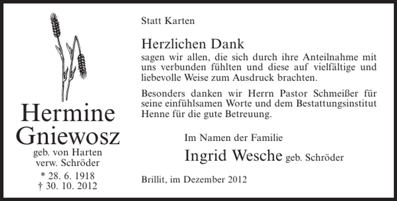 <p>Statt Karten</p><p>Herzlichen Dank<br />sagen wir allen, die sich durch ihre Anteilnahme mit<br />uns verbunden fühlten und diese auf vielfältige und<br />liebevolle Weise zum Ausdruck brachten.</p><p>Hermine<br />Gniewosz<br />geb. von Harten<br />verw. Schröder<br />* 28. 6. 1918<br />† 30. 10. 2012</p><p>Besonders danken wir Herrn Pastor Schmeißer für<br />seine einfühlsamen Worte und dem Bestattungsinstitut<br />Henne für die gute Betreuung.<br />Im Namen der Familie</p><p>Ingrid Wesche geb. Schröder<br />Brillit, im Dezember 2012</p>