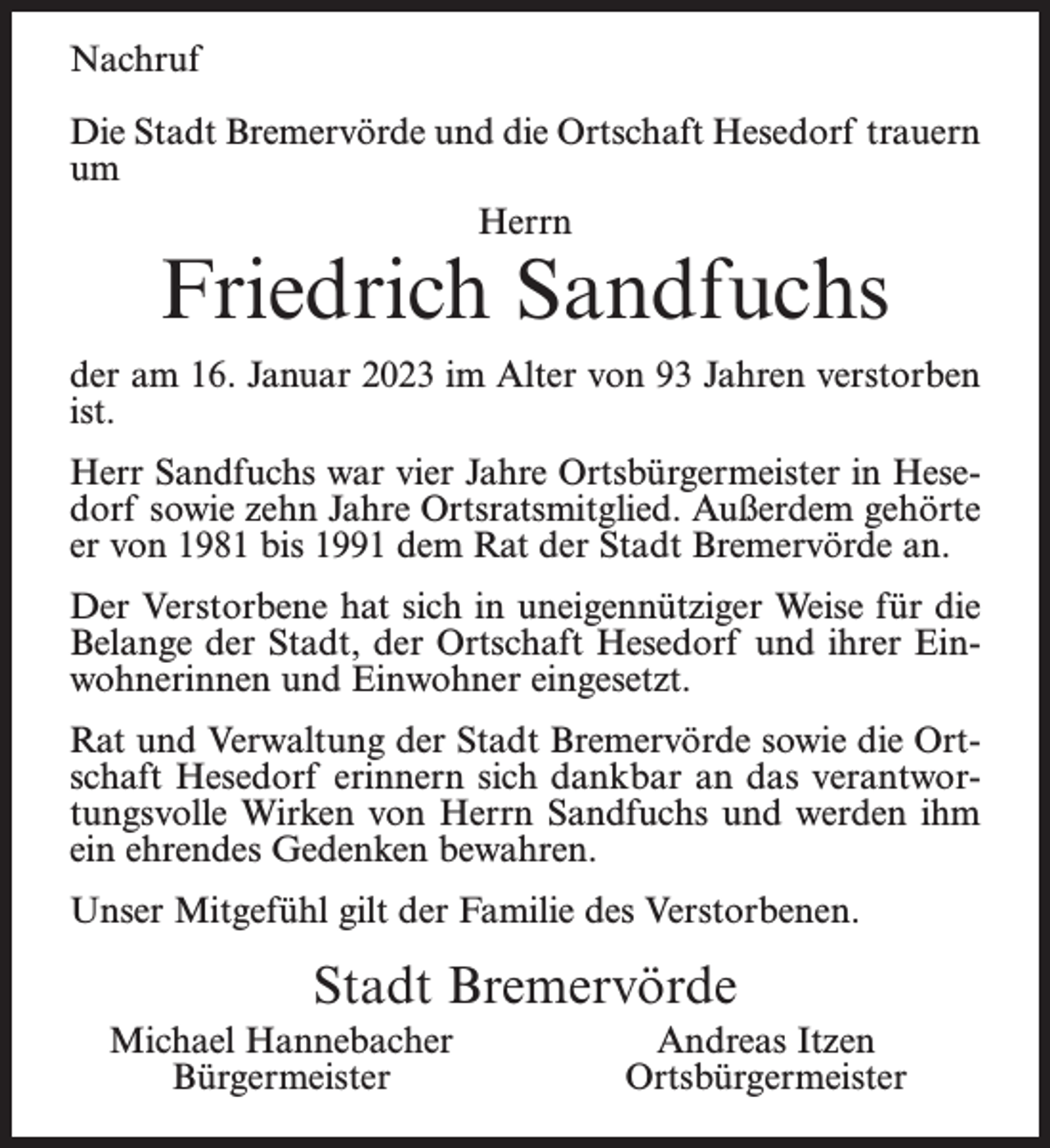 <p>Nachruf<br />Die Stadt Bremervörde und die Ortschaft Hesedorf trauern<br />um<br />Herrn</p><p>Friedrich Sandfuchs</p><p>der am 16. Januar 2023 im Alter von 93 Jahren verstorben<br />ist.<br />Herr Sandfuchs war vier Jahre Ortsbürgermeister in Hesedorf sowie zehn Jahre Ortsratsmitglied. Außerdem gehörte<br />er von 1981 bis 1991 dem Rat der Stadt Bremervörde an.<br />Der Verstorbene hat sich in uneigennütziger Weise für die<br />Belange der Stadt, der Ortschaft Hesedorf und ihrer Einwohnerinnen und Einwohner eingesetzt.<br />Rat und Verwaltung der Stadt Bremervörde sowie die Ortschaft Hesedorf erinnern sich dankbar an das verantwortungsvolle Wirken von Herrn Sandfuchs und werden ihm<br />ein ehrendes Gedenken bewahren.<br />Unser Mitgefühl gilt der Familie des Verstorbenen.</p><p>Stadt Bremervörde<br />Michael Hannebacher<br />Bürgermeister</p><p>Andreas Itzen<br />Ortsbürgermeister</p>