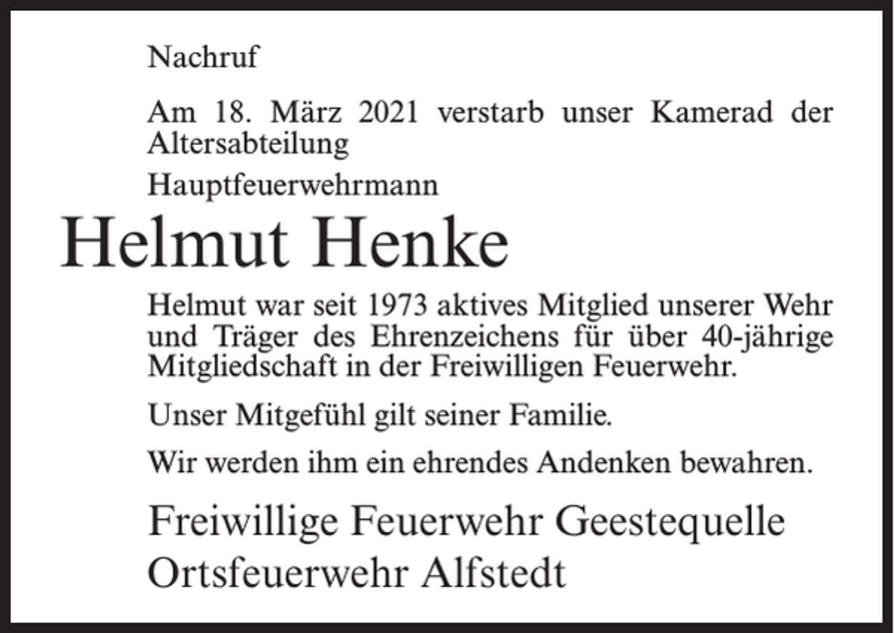 <p>Nachruf<br />Am 18. März 2021 verstarb unser Kamerad der<br />Altersabteilung<br />Hauptfeuerwehrmann</p><p>Helmut Henke</p><p>Helmut war seit 1973 aktives Mitglied unserer Wehr<br />und Träger des Ehrenzeichens für über 40-jährige<br />Mitgliedschaft in der Freiwilligen Feuerwehr.<br />Unser Mitgefühl gilt seiner Familie.<br />Wir werden ihm ein ehrendes Andenken bewahren.</p><p>Freiwillige Feuerwehr Geestequelle<br />Ortsfeuerwehr Alfstedt</p>