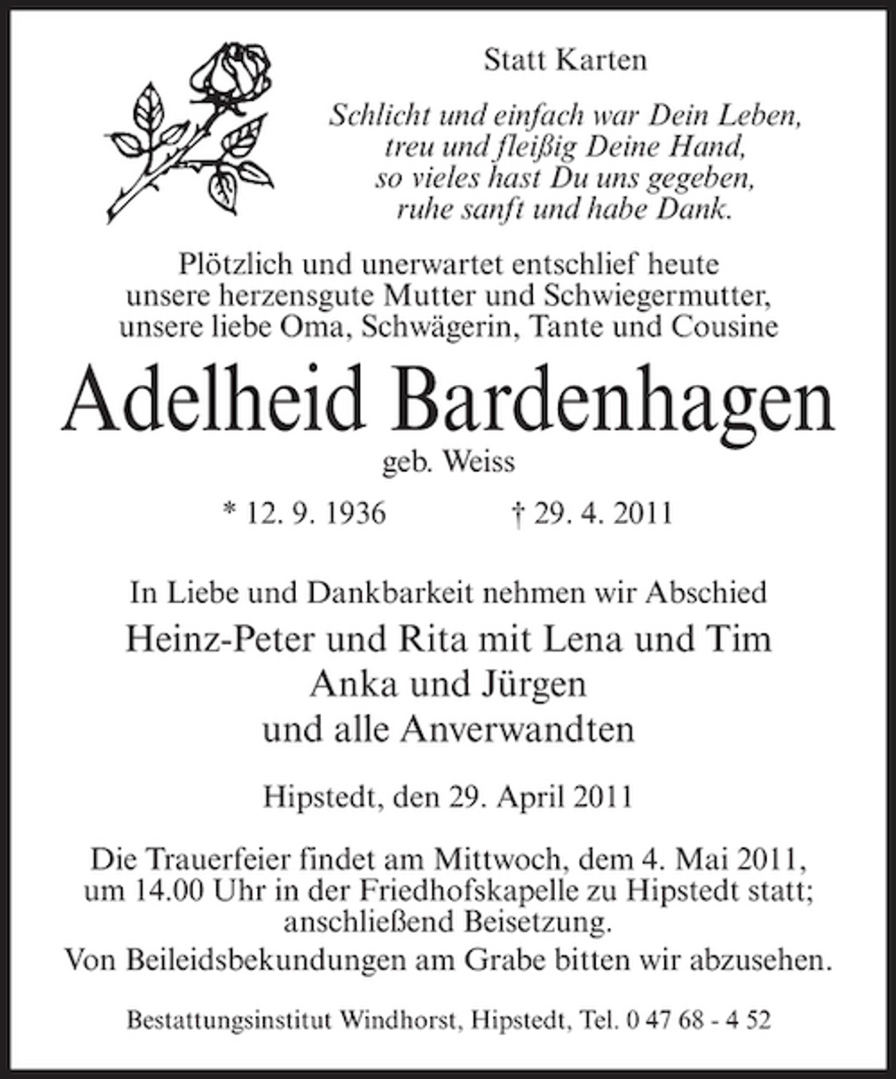 <p>Statt Karten Schlicht und einfach war Dein Leben, treu und fleißig Deine Hand, so vieles hast Du uns gegeben, ruhe sanft und habe Dank. Plötzlich und unerwartet entschlief heute unsere herzensgute Mutter und Schwiegermutter, unsere liebe Oma, Schwägerin, Tante und Cousine</p><p>Adelheid Bardenhagen<br />geb. Weiss * 12. 9. 1936 † 29. 4. 2011 In Liebe und Dankbarkeit nehmen wir Abschied</p><p>Heinz-Peter und Rita mit Lena und Tim Anka und Jürgen und alle Anverwandten<br />Hipstedt, den 29. April 2011 Die Trauerfeier findet am Mittwoch, dem 4. Mai 2011, um 14.00 Uhr in der Friedhofskapelle zu Hipstedt statt; anschließend Beisetzung. Von Beileidsbekundungen am Grabe bitten wir abzusehen.<br />Bestattungsinstitut Windhorst, Hipstedt, Tel. 0 47 68 - 4 52</p>
