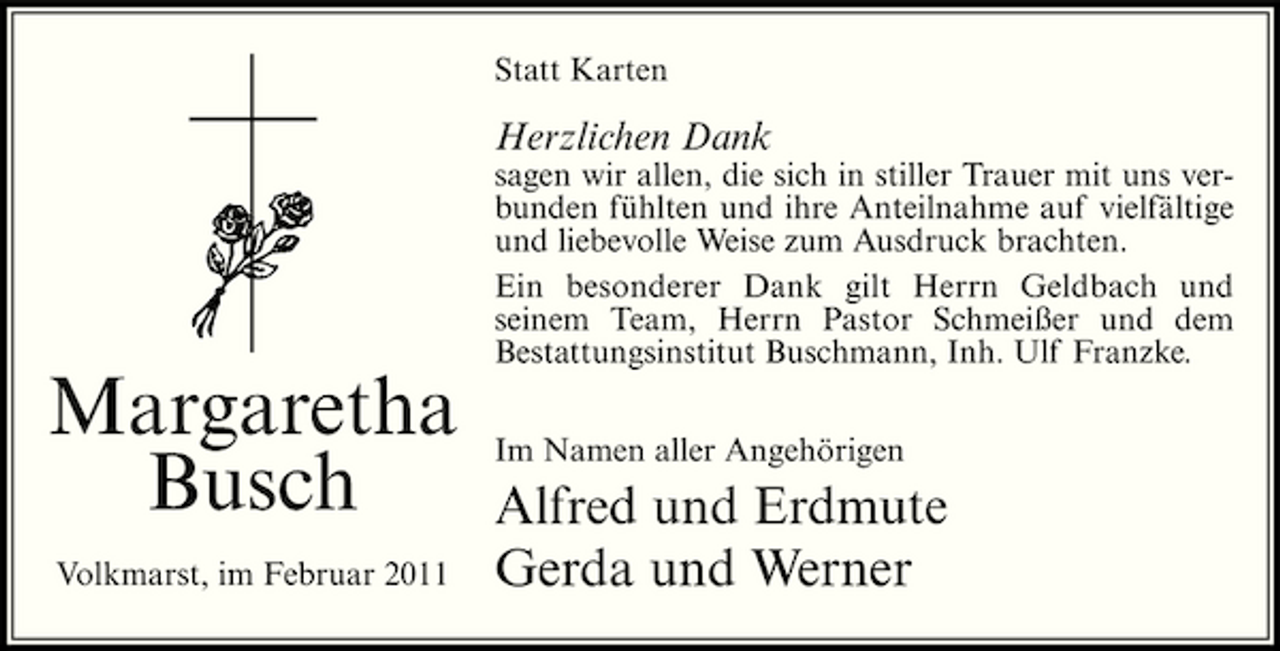 <p>Statt Karten</p><p>Herzlichen Dank<br />sagen wir allen, die sich in stiller Trauer mit uns verbunden fühlten und ihre Anteilnahme auf vielfältige und liebevolle Weise zum Ausdruck brachten. Ein besonderer Dank gilt Herrn Geldbach und seinem Team, Herrn Pastor Schmeißer und dem Bestattungsinstitut Buschmann, Inh. Ulf Franzke.</p><p>Margaretha Busch<br />Volkmarst, im Februar 2011</p><p>Im Namen aller Angehörigen</p><p>Alfred und Erdmute Gerda und Werner</p>