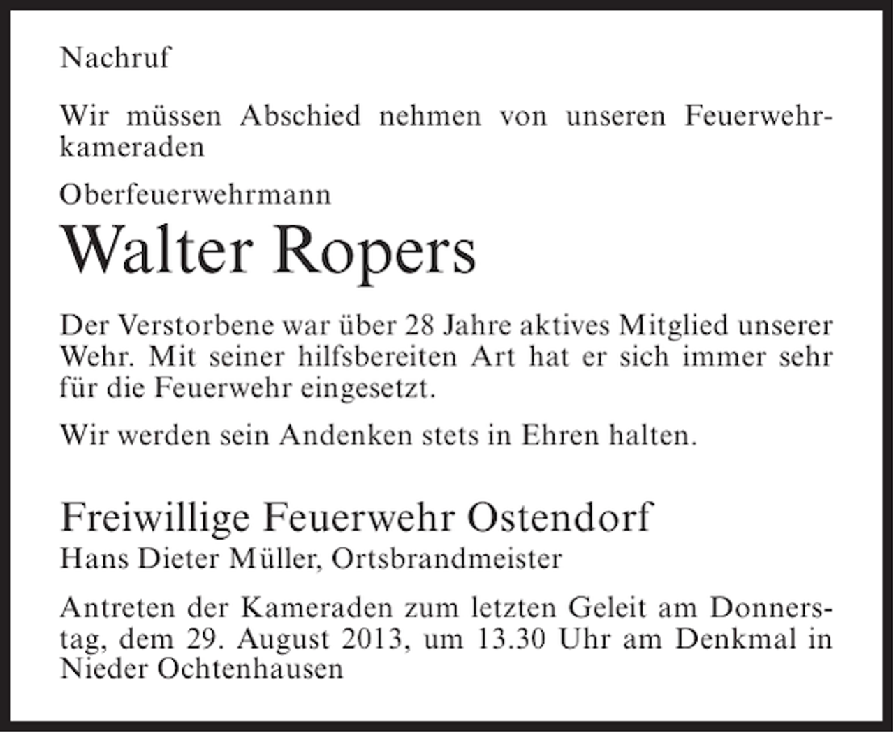 <p>Nachruf<br />Wir müssen Abschied nehmen von unseren Feuerwehrkameraden<br />Oberfeuerwehrmann</p><p>Walter Ropers<br />Der Verstorbene war über 28 Jahre aktives Mitglied unserer<br />Wehr. Mit seiner hilfsbereiten Art hat er sich immer sehr<br />für die Feuerwehr eingesetzt.<br />Wir werden sein Andenken stets in Ehren halten.</p><p>Freiwillige Feuerwehr Ostendorf<br />Hans Dieter Müller, Ortsbrandmeister</p><p>Antreten der Kameraden zum letzten Geleit am Donnerstag, dem 29. August 2013, um 13.30 Uhr am Denkmal in<br />Nieder Ochtenhausen</p>