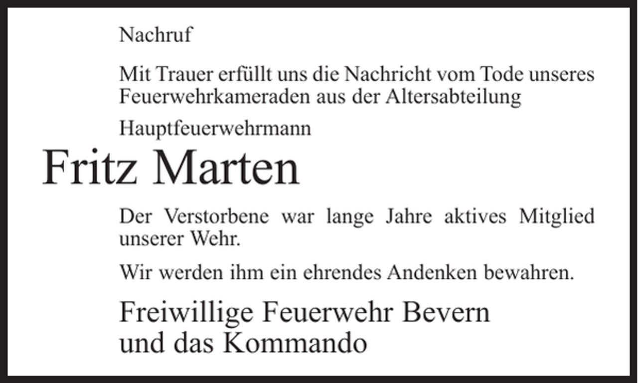 <p>Nachruf<br />Mit Trauer erfüllt uns die Nachricht vom Tode unseres<br />Feuerwehrkameraden aus der Altersabteilung<br />Hauptfeuerwehrmann</p><p>Fritz Marten</p><p>Der Verstorbene war lange Jahre aktives Mitglied<br />­unserer Wehr.<br />Wir werden ihm ein ehrendes Andenken bewahren.</p><p>Freiwillige Feuerwehr Bevern<br />und das Kommando</p>