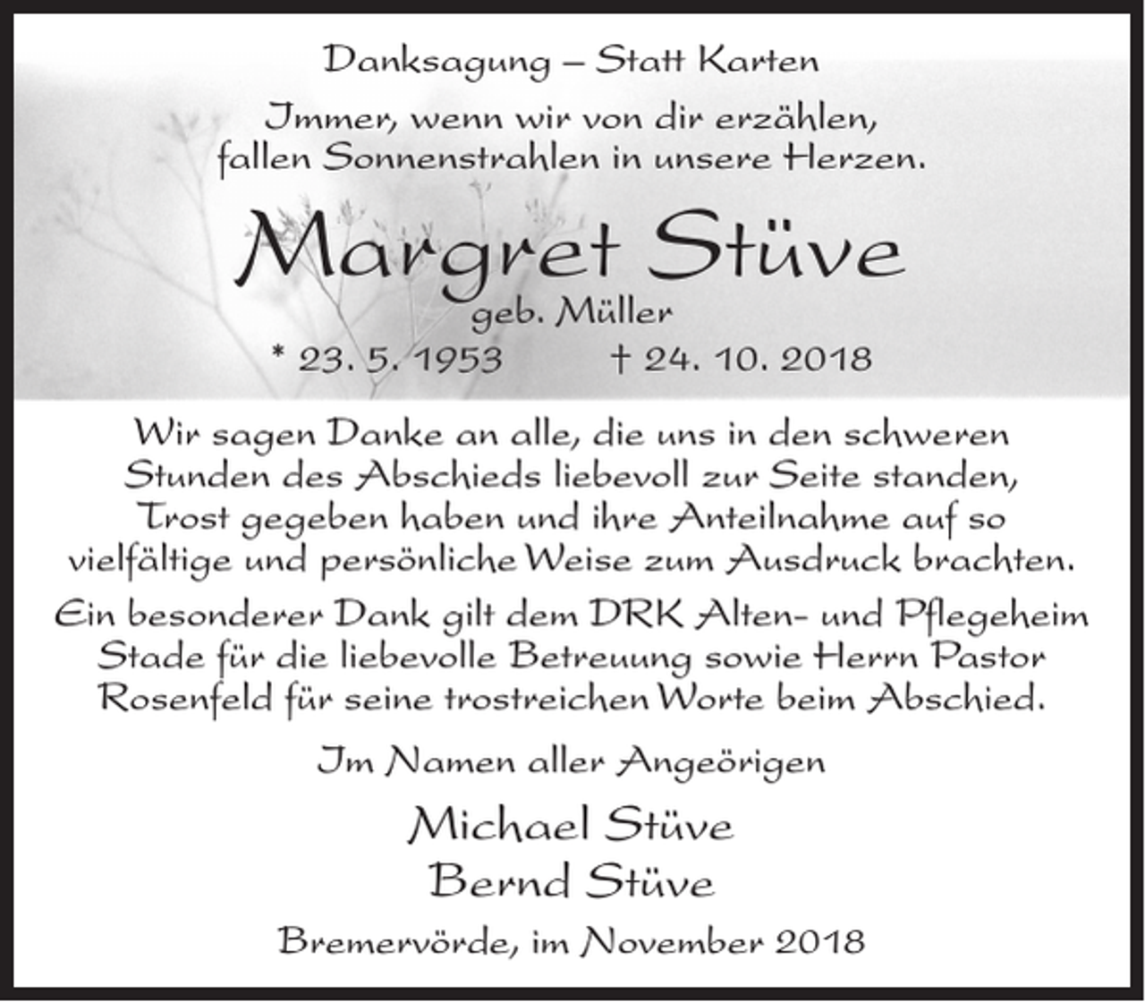 <p>Danksagung – Statt Karten<br />Immer, wenn wir von dir erzählen,<br />fallen Sonnenstrahlen in unsere Herzen.</p><p>Margret Stüve<br />geb. Müller<br />* 23. 5. 1953<br />† 24. 10. 2018</p><p>Wir sagen Danke an alle, die uns in den schweren<br />Stunden des Abschieds liebevoll zur Seite standen,<br />Trost gegeben haben und ihre Anteilnahme auf so<br />vielfältige und persönliche Weise zum Ausdruck brachten.<br />Ein besonderer Dank gilt dem DRK Alten- und Pflegeheim<br />Stade für die liebevolle Betreuung sowie Herrn Pastor<br />Rosenfeld für seine trostreichen Worte beim Abschied.<br />Im Namen aller Angeörigen</p><p>Michael Stüve<br />Bernd Stüve<br />Bremervörde, im November 2018</p>