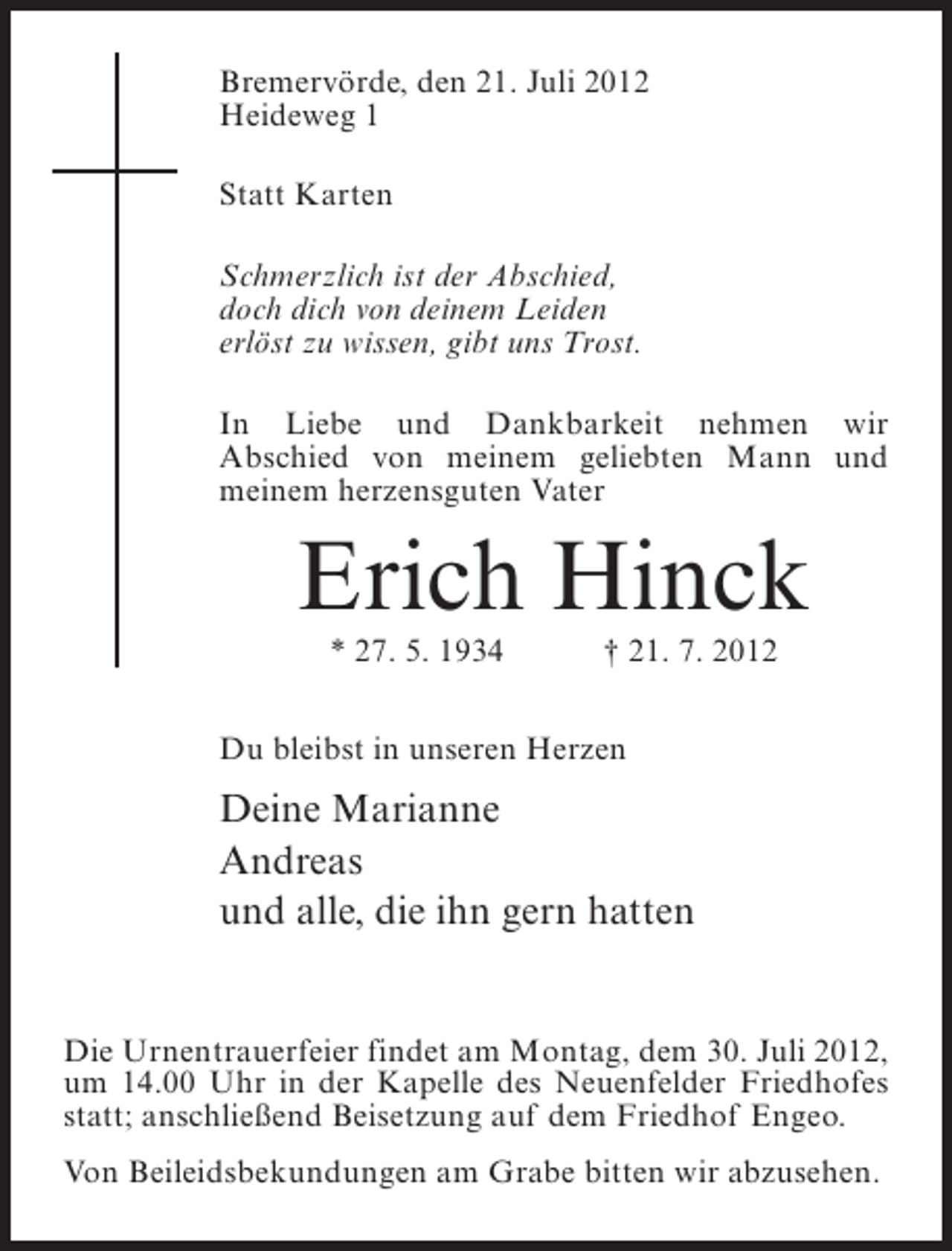 <p>Bremervörde, den 21. Juli 2012<br />Heideweg 1<br />Statt Karten<br />Schmerzlich ist der Abschied,<br />doch dich von deinem Leiden<br />erlöst zu wissen, gibt uns Trost.<br />In Liebe und Dankbarkeit nehmen wir<br />Abschied von meinem geliebten Mann und<br />meinem herzensguten Vater</p><p>Erich Hinck<br />* 27. 5. 1934</p><p>† 21. 7. 2012</p><p>Du bleibst in unseren Herzen</p><p>Deine Marianne<br />Andreas<br />und alle, die ihn gern hatten</p><p>Die Urnentrauerfeier findet am Montag, dem 30. Juli 2012,<br />um 14.00 Uhr in der Kapelle des Neuenfelder Friedhofes<br />statt; anschließend Beisetzung auf dem Friedhof Engeo.<br />Von Beileidsbekundungen am Grabe bitten wir abzusehen.</p>