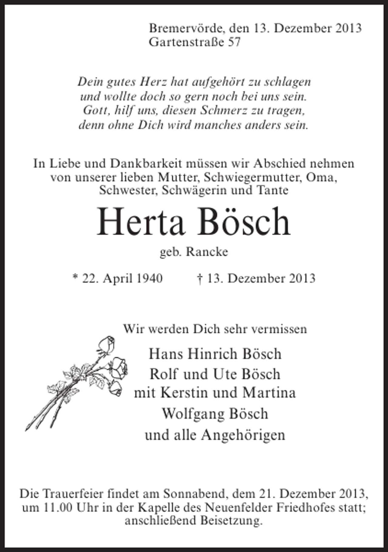<p>Bremervörde, den 13. Dezember 2013<br />Gartenstraße 57<br />Dein gutes Herz hat aufgehört zu schlagen<br />und wollte doch so gern noch bei uns sein.<br />Gott, hilf uns, diesen Schmerz zu tragen,<br />denn ohne Dich wird manches anders sein.<br />In Liebe und Dankbarkeit müssen wir Abschied nehmen<br />von unserer lieben Mutter, Schwiegermutter, Oma,<br />Schwester, Schwägerin und Tante</p><p>Herta Bösch<br />geb. Rancke</p><p>* 22. April 1940 † 13. Dezember 2013</p><p>Wir werden Dich sehr vermissen</p><p>Hans Hinrich Bösch<br />Rolf und Ute Bösch<br />mit Kerstin und Martina<br />Wolfgang Bösch<br />und alle Angehörigen</p><p>Die Trauerfeier findet am Sonnabend, dem 21. Dezember 2013,<br />um 11.00 Uhr in der Kapelle des Neuenfelder Friedhofes statt;<br />anschließend Beisetzung.</p>