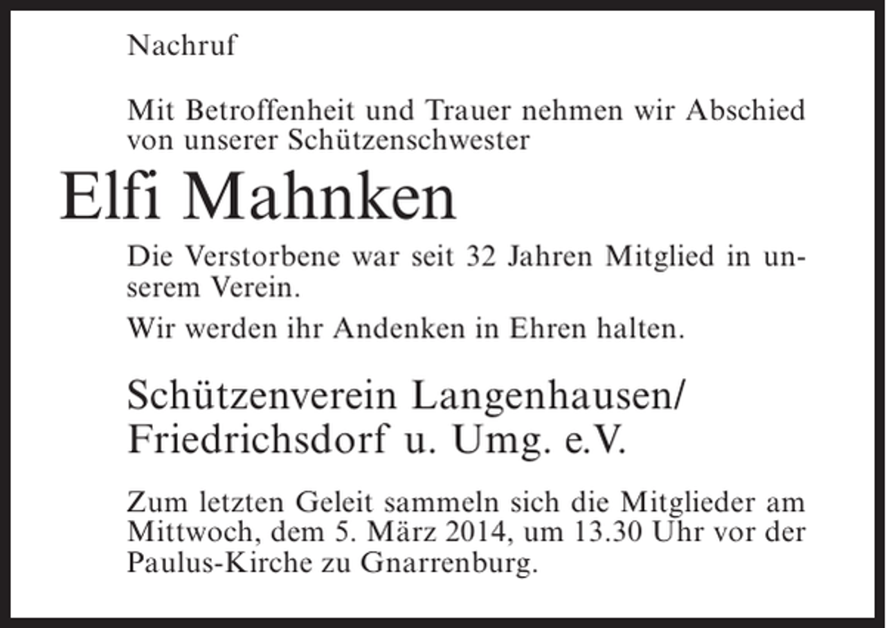 <p>Nachruf<br />Mit Betroffenheit und Trauer nehmen wir Abschied<br />von unserer Schützenschwester</p><p>Elfi Mahnken</p><p>Die Verstorbene war seit 32 Jahren Mitglied in unserem Verein.<br />Wir werden ihr Andenken in Ehren halten.</p><p>Schützenverein Langenhausen/<br />Friedrichsdorf u. Umg. e.V.<br />Zum letzten Geleit sammeln sich die Mitglieder am<br />Mittwoch, dem 5. März 2014, um 13.30 Uhr vor der<br />Paulus-Kirche zu Gnarrenburg.</p>