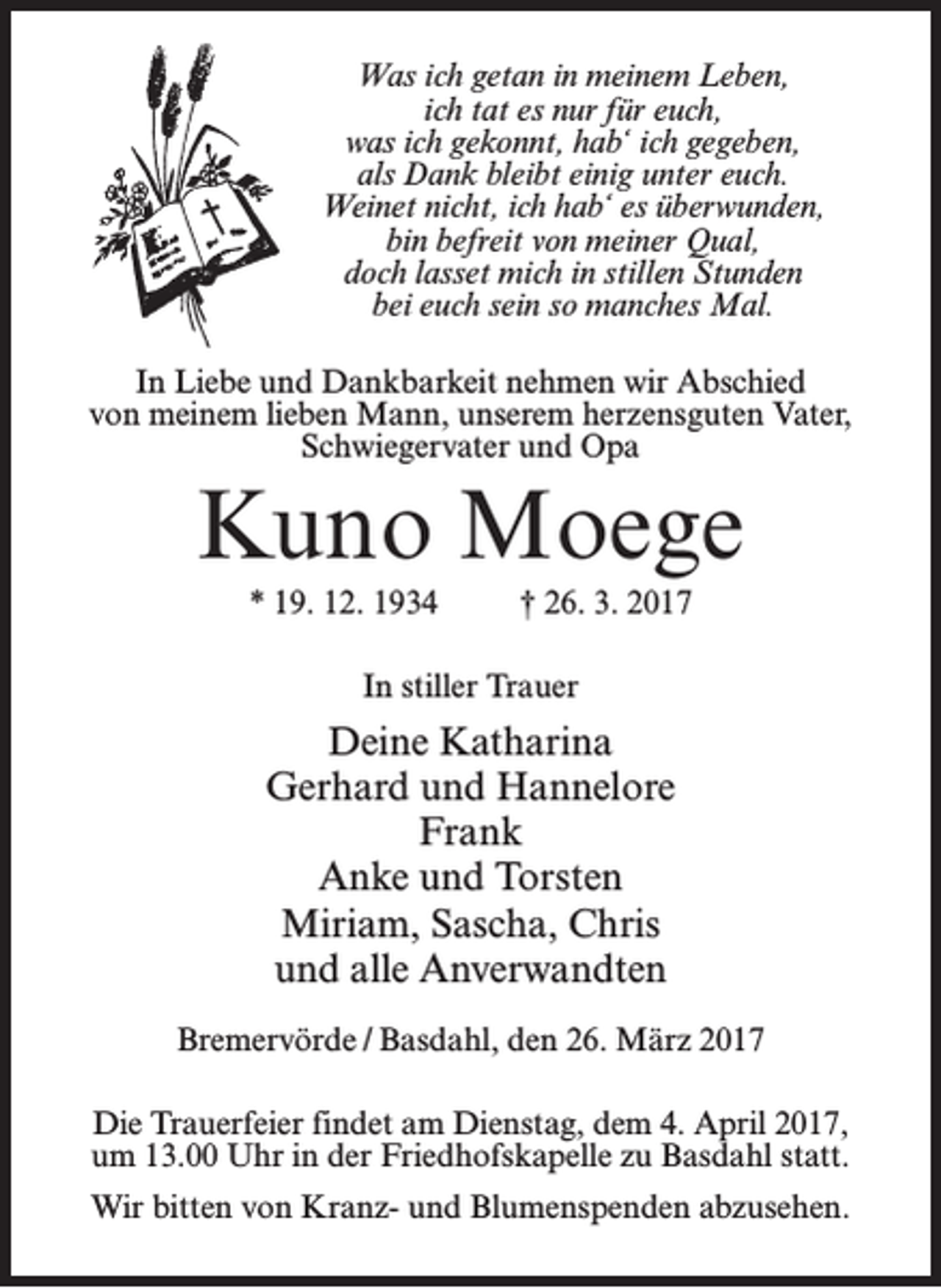 <p>Was ich getan in meinem Leben,<br />ich tat es nur für euch,<br />was ich gekonnt, hab‘ ich gegeben,<br />als Dank bleibt einig unter euch.<br />Weinet nicht, ich hab‘ es überwunden,<br />bin befreit von meiner Qual,<br />doch lasset mich in stillen Stunden<br />bei euch sein so manches Mal.<br />In Liebe und Dankbarkeit nehmen wir Abschied<br />von meinem lieben Mann, unserem herzensguten Vater,<br />Schwiegervater und Opa</p><p>Kuno Moege<br />* 19. 12. 1934 † 26. 3. 2017<br />In stiller Trauer</p><p>Deine Katharina<br />Gerhard und Hannelore<br />Frank<br />Anke und Torsten<br />Miriam, Sascha, Chris<br />und alle Anverwandten<br />Bremervörde / Basdahl, den 26. März 2017<br />Die Trauerfeier findet am Dienstag, dem 4. April 2017,<br />um 13.00 Uhr in der Friedhofskapelle zu Basdahl statt.<br />Wir bitten von Kranz- und Blumenspenden abzusehen.</p>