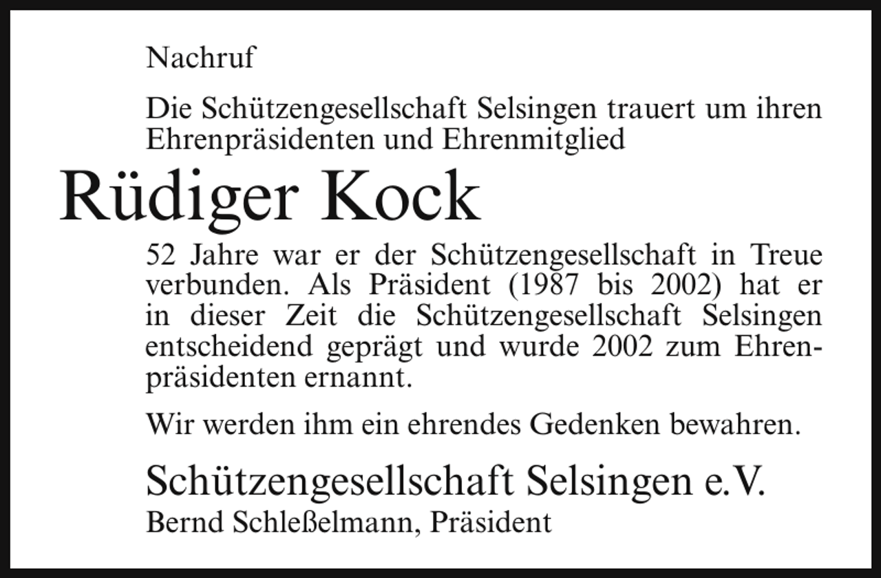 <p>Nachruf<br />Die Schützengesellschaft Selsingen trauert um ihren<br />Ehrenpräsidenten und Ehrenmitglied</p><p>Rüdiger Kock</p><p>52 Jahre war er der Schützengesellschaft in Treue<br />verbunden. Als Präsident (1987 bis 2002) hat er<br />in dieser Zeit die Schützengesellschaft Selsingen<br />entscheidend geprägt und wurde 2002 zum Ehrenpräsidenten ernannt.<br />Wir werden ihm ein ehrendes Gedenken bewahren.</p><p>Schützengesellschaft Selsingen e.V.</p><p>Bernd Schleßelmann, Präsident</p>