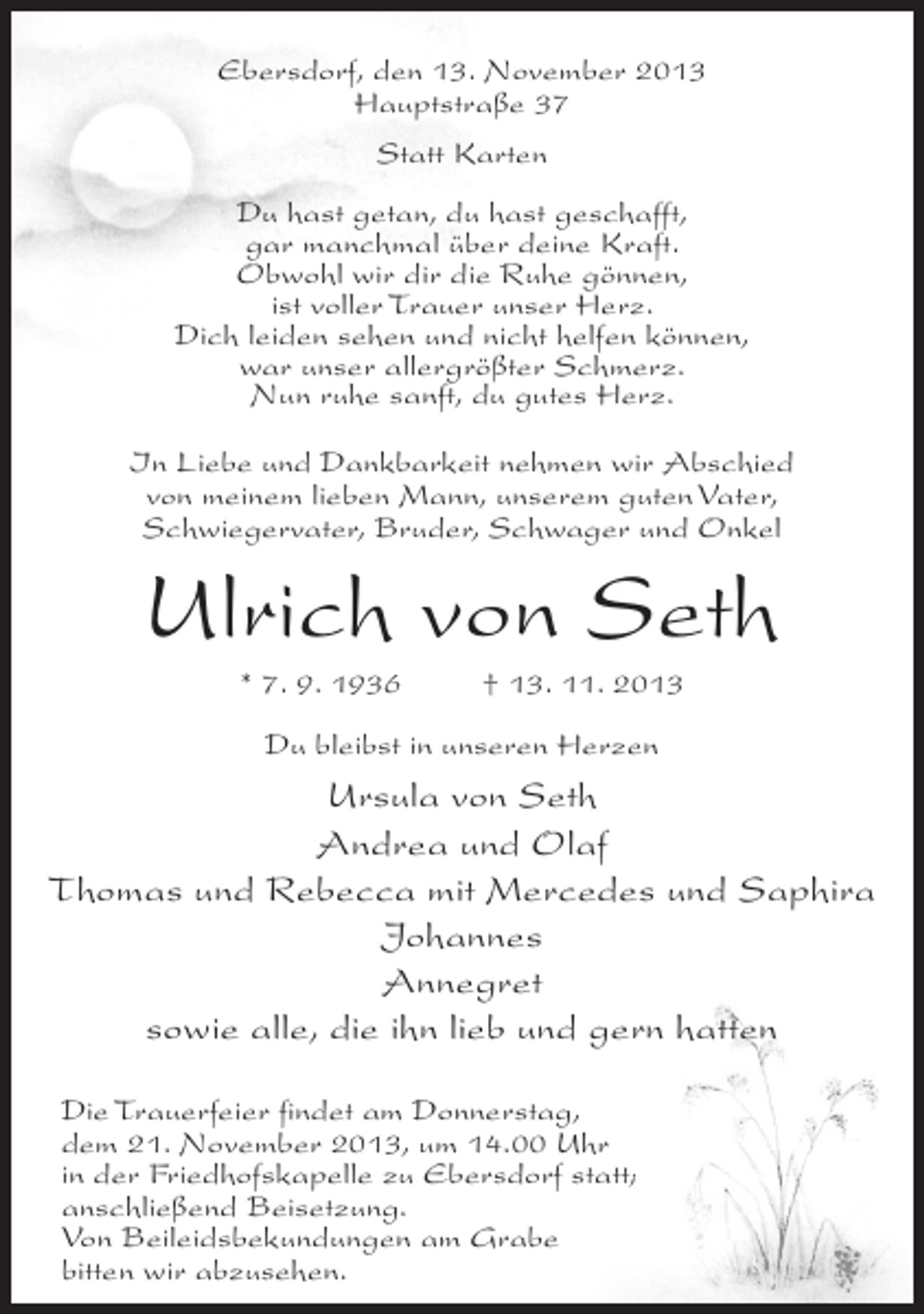 <p>Ebersdorf, den 13. November 2013<br />Hauptstraße 37<br />Statt Karten<br />Du hast getan, du hast geschafft,<br />gar manchmal über deine Kraft.<br />Obwohl wir dir die Ruhe gönnen,<br />ist voller Trauer unser Herz.<br />Dich leiden sehen und nicht helfen können,<br />war unser allergrößter Schmerz.<br />Nun ruhe sanft, du gutes Herz.<br />In Liebe und Dankbarkeit nehmen wir Abschied<br />von meinem lieben Mann, unserem guten Vater,<br />Schwiegervater, Bruder, Schwager und Onkel</p><p>Ulrich von Seth<br />* 7. 9. 1936 † 13. 11. 2013<br />Du bleibst in unseren Herzen</p><p>Ursula von Seth<br />Andrea und Olaf<br />Thomas und Rebecca mit Mercedes und Saphira<br />Johannes<br />Annegret<br />sowie alle, die ihn lieb und gern hatten<br />Die Trauerfeier findet am Donnerstag,<br />dem 21. November 2013, um 14.00 Uhr<br />in der Friedhofskapelle zu Ebersdorf statt;<br />anschließend Beisetzung.<br />Von Beileidsbekundungen am Grabe<br />bitten wir abzusehen.</p>