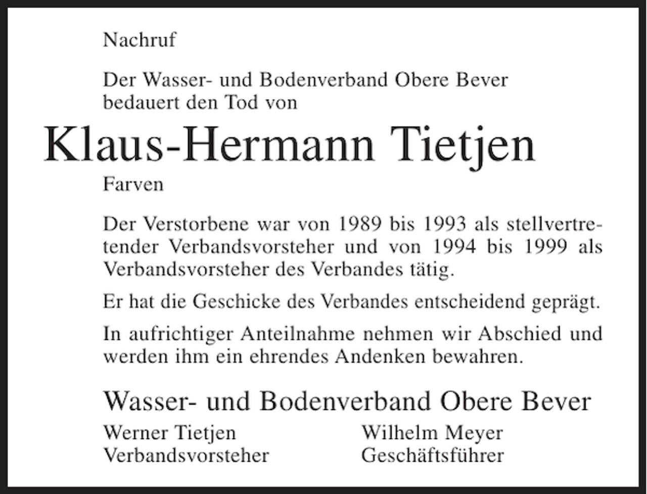 <p>Nachruf<br />Der Wasser- und Bodenverband Obere Bever<br />bedauert den Tod von</p><p>Klaus-Hermann Tietjen<br />Farven<br />Der Verstorbene war von 1989 bis 1993 als stellvertretender Verbandsvorsteher und von 1994 bis 1999 als<br />Verbandsvorsteher des Verbandes tätig.<br />Er hat die Geschicke des Verbandes entscheidend geprägt.<br />In aufrichtiger Anteilnahme nehmen wir Abschied und<br />werden ihm ein ehrendes Andenken bewahren.</p><p>Wasser- und Bodenverband Obere Bever<br />Werner Tietjen<br />Verbandsvorsteher</p><p>Wilhelm Meyer<br />Geschäftsführer</p>