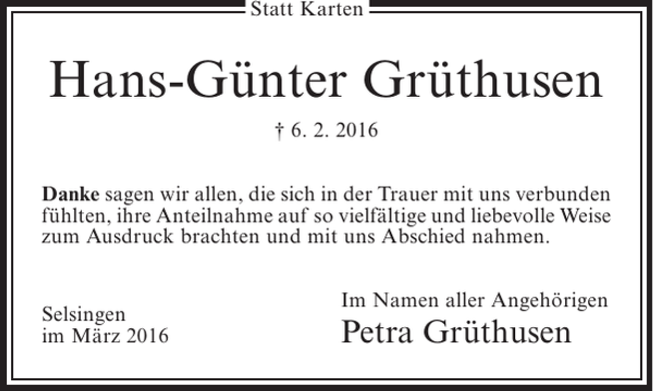<p>Statt Karten</p><p>Hans-Günter Grüthusen<br />† 6. 2. 2016<br />Danke sagen wir allen, die sich in der Trauer mit uns ­ erbunden<br />v<br />fühlten, ihre Anteilnahme auf so vielfältige und liebevolle ­ eise<br />W<br />zum Ausdruck brachten und mit uns Abschied nahmen.<br />Selsingen<br />im März 2016</p><p>Im Namen aller Angehörigen</p><p>Petra Grüthusen</p>