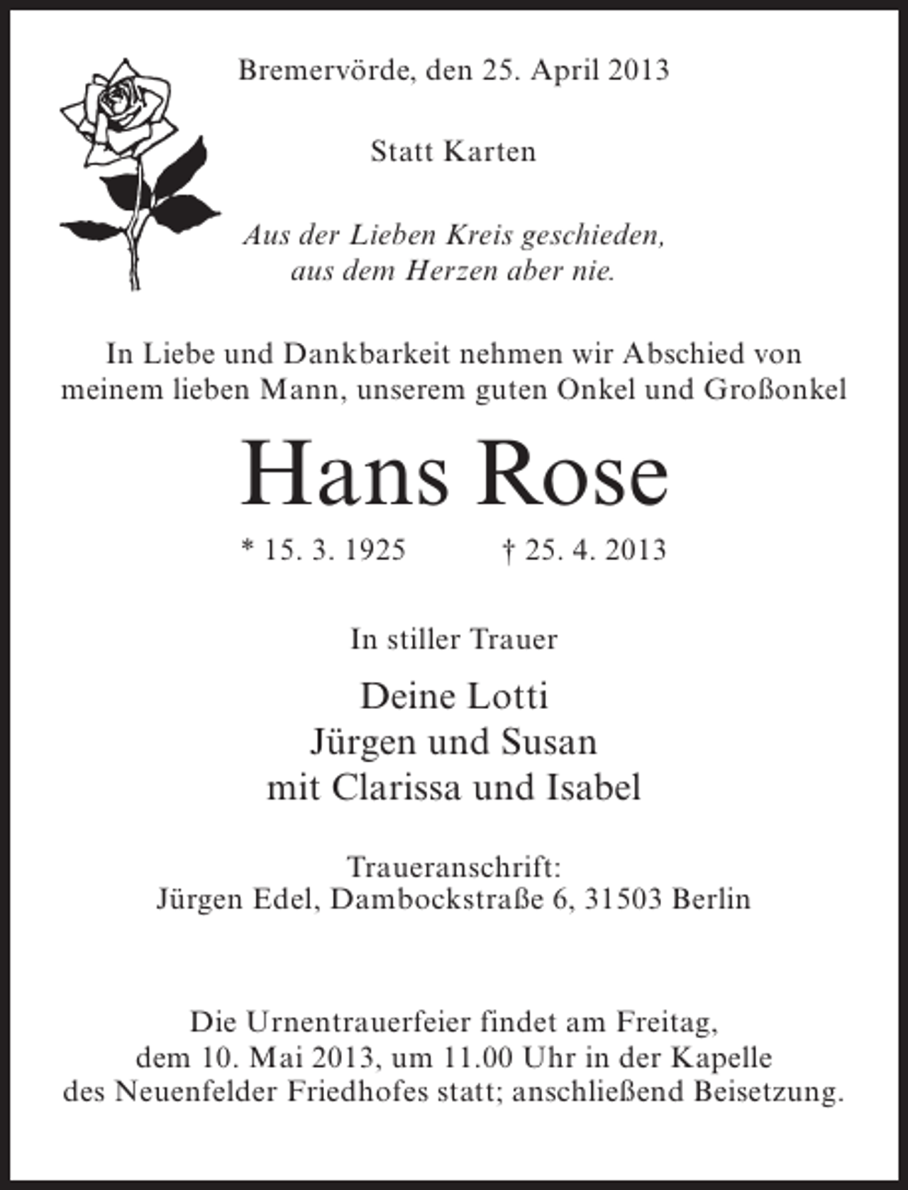 <p>Bremervörde, den 25. April 2013<br />Statt Karten<br />Aus der Lieben Kreis geschieden,<br />aus dem Herzen aber nie.<br />In Liebe und Dankbarkeit nehmen wir Abschied von<br />meinem lieben Mann, unserem guten Onkel und Großonkel</p><p>Hans Rose<br />* 15. 3. 1925 † 25. 4. 2013<br />In stiller Trauer</p><p>Deine Lotti<br />Jürgen und Susan<br />mit Clarissa und Isabel<br />Traueranschrift:<br />Jürgen Edel, Dambockstraße 6, 31503 Berlin</p><p>Die Urnentrauerfeier findet am Freitag,<br />dem 10. Mai 2013, um 11.00 Uhr in der Kapelle<br />des Neuenfelder Friedhofes statt; anschließend Beisetzung.</p>