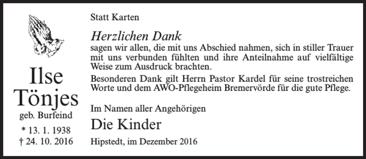 <p>Statt Karten</p><p>Herzlichen Dank</p><p>Ilse<br />Tönjes<br />geb. Burfeind</p><p>* 13. 1. 1938<br />† 24. 10. 2016</p><p>sagen wir allen, die mit uns Abschied nahmen, sich in stiller ­Trauer<br />mit uns verbunden fühlten und ihre Anteilnahme auf vielfältige<br />Weise zum Ausdruck brachten.<br />Besonderen Dank gilt Herrn Pastor Kardel für seine trostreichen<br />Worte und dem AWO-Pflegeheim Bremervörde für die gute Pflege.<br />Im Namen aller Angehörigen</p><p>Die Kinder<br />Hipstedt, im Dezember 2016</p>