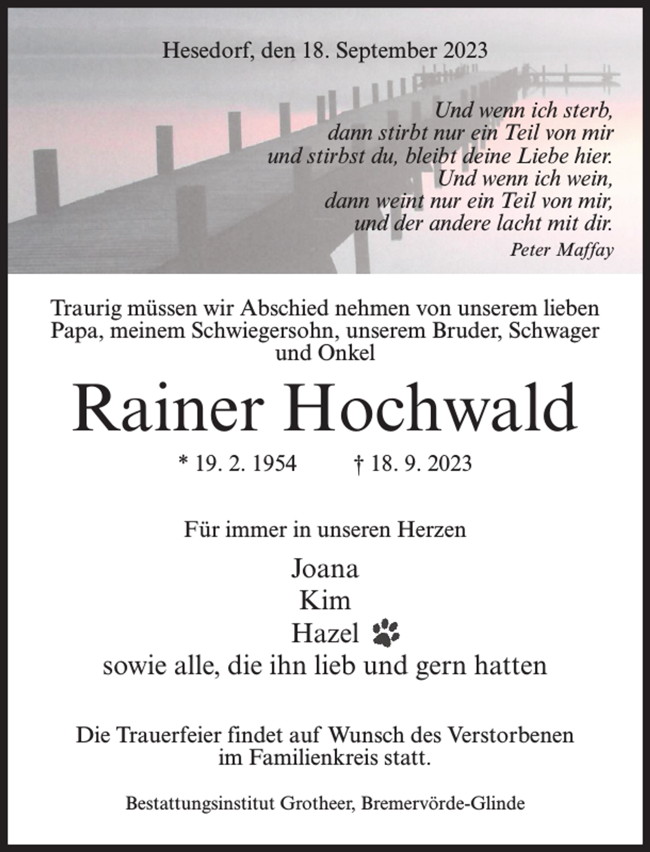 <p>Hesedorf, den 18. September 2023<br />Und wenn ich sterb,<br />dann stirbt nur ein Teil von mir<br />und stirbst du, bleibt deine Liebe hier.<br />Und wenn ich wein,<br />dann weint nur ein Teil von mir,<br />und der andere lacht mit dir.<br />Peter Maffay</p><p>Traurig müssen wir Abschied nehmen von unserem lieben<br />Papa, meinem Schwiegersohn, unserem Bruder, Schwager<br />und Onkel</p><p>Rainer Hochwald<br />* 19. 2. 1954</p><p>† 18. 9. 2023</p><p>Für immer in unseren Herzen</p><p>Joana<br />Kim<br />Hazel<br />sowie alle, die ihn lieb und gern hatten<br />Die Trauerfeier findet auf Wunsch des Verstorbenen<br />im Familienkreis statt.<br />Bestattungsinstitut Grotheer, Bremervörde-Glinde</p>