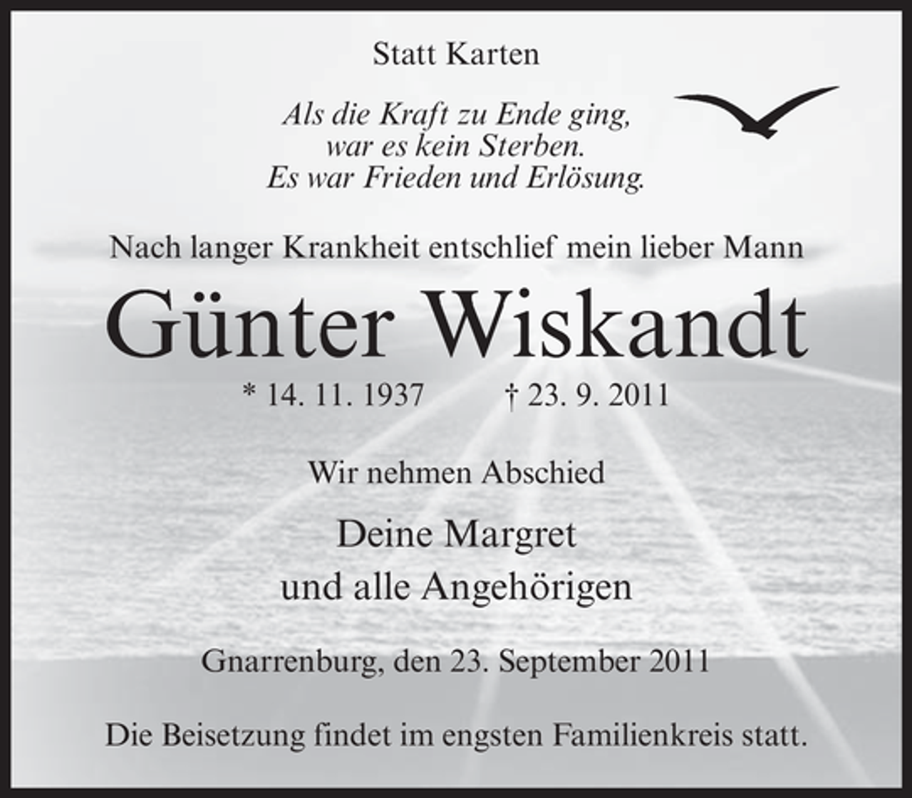 <p>Statt Karten<br />Als die Kraft zu Ende ging,<br />war es kein Sterben.<br />Es war Frieden und Erlösung.<br />Nach langer Krankheit entschlief mein lieber Mann</p><p>Günter Wiskandt<br />* 14. 11. 1937</p><p>† 23. 9. 2011</p><p>Wir nehmen Abschied</p><p>Deine Margret<br />und alle Angehörigen<br />Gnarrenburg, den 23. September 2011<br />Die Beisetzung findet im engsten Familienkreis statt.</p>