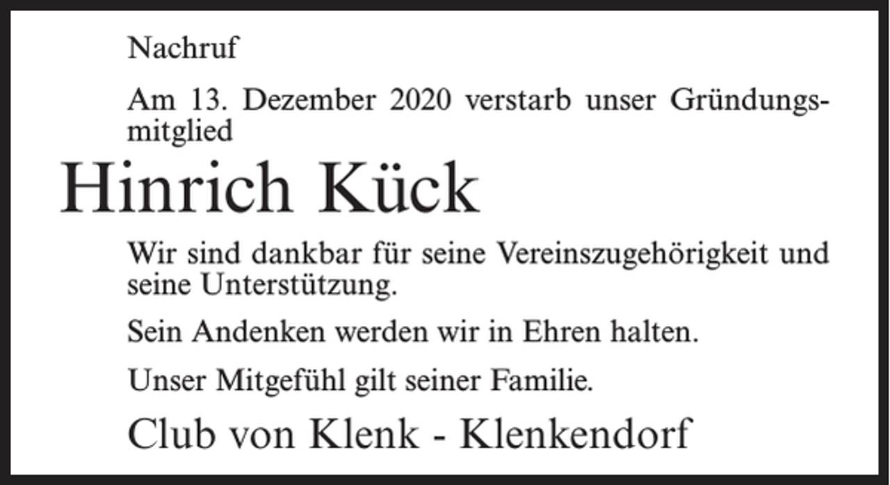 <p>Nachruf<br />Am 13. Dezember 2020 verstarb unser Gründungsmitglied</p><p>Hinrich Kück</p><p>Wir sind dankbar für seine Vereinszugehörigkeit und<br />seine Unterstützung.<br />Sein Andenken werden wir in Ehren halten.<br />Unser Mitgefühl gilt seiner Familie.</p><p>Club von Klenk - Klenkendorf</p>