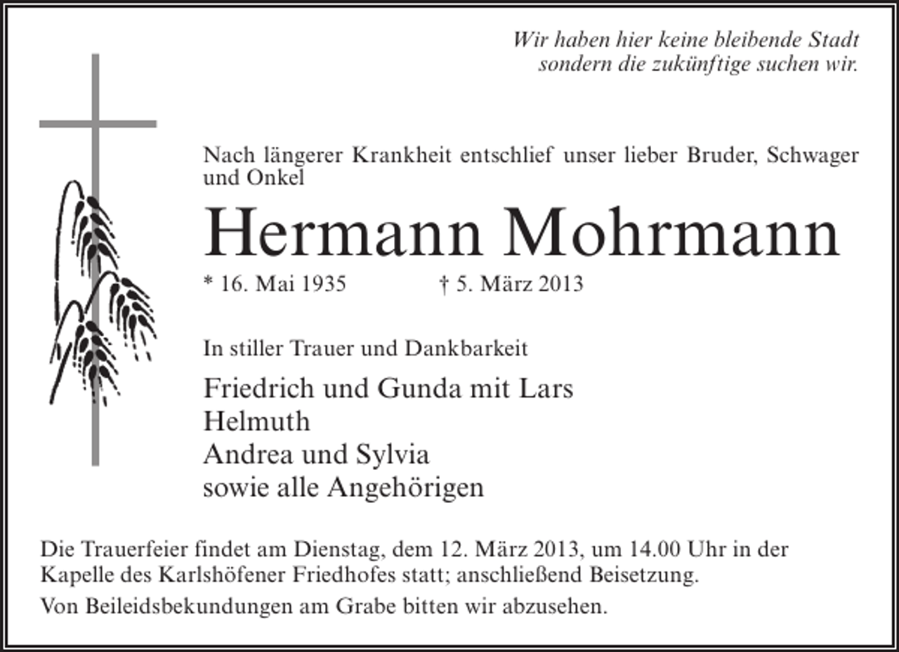 <p>Wir haben hier keine bleibende Stadt<br />sondern die zukünftige suchen wir.</p><p>Nach längerer Krankheit entschlief unser lieber Bruder, Schwager<br />und Onkel</p><p>Hermann Mohrmann<br />* 16. Mai 1935 † 5. März 2013<br />In stiller Trauer und Dankbarkeit</p><p>Friedrich und Gunda mit Lars<br />Helmuth<br />Andrea und Sylvia<br />sowie alle Angehörigen<br />Die Trauerfeier findet am Dienstag, dem 12. März 2013, um 14.00 Uhr in der<br />Kapelle des Karlshöfener Friedhofes statt; anschließend Beisetzung.<br />Von Beileidsbekundungen am Grabe bitten wir abzusehen.</p>