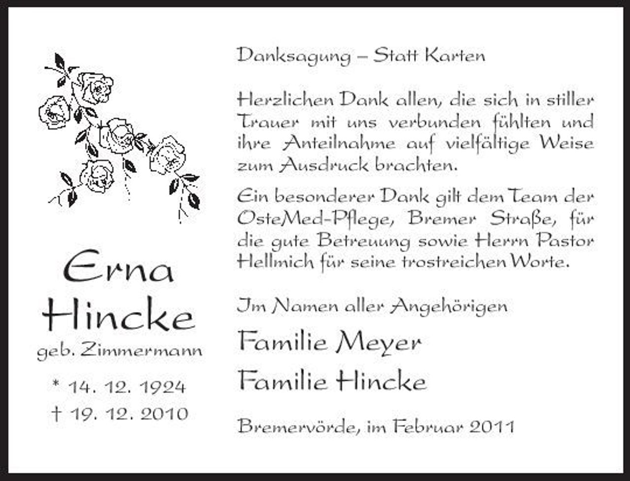 <p>Danksagung – Statt Karten Herzlichen Dank allen, die sich in stiller Trauer mit uns verbunden fühlten und ihre Anteilnahme auf vielfältige Weise zum Ausdruck brachten. Ein besonderer Dank gilt dem Team der OsteMed-Pflege, Bremer Straße, für die gute Betreuung sowie Herrn Pastor Hellmich für seine trostreichen Worte. Im Namen aller Angehörigen</p><p>geb. Zimmermann * 14. 12. 1924 † 19. 12. 2010</p><p>Erna Hincke</p><p>Familie Meyer Familie Hincke<br />Bremervörde, im Februar 2011</p>