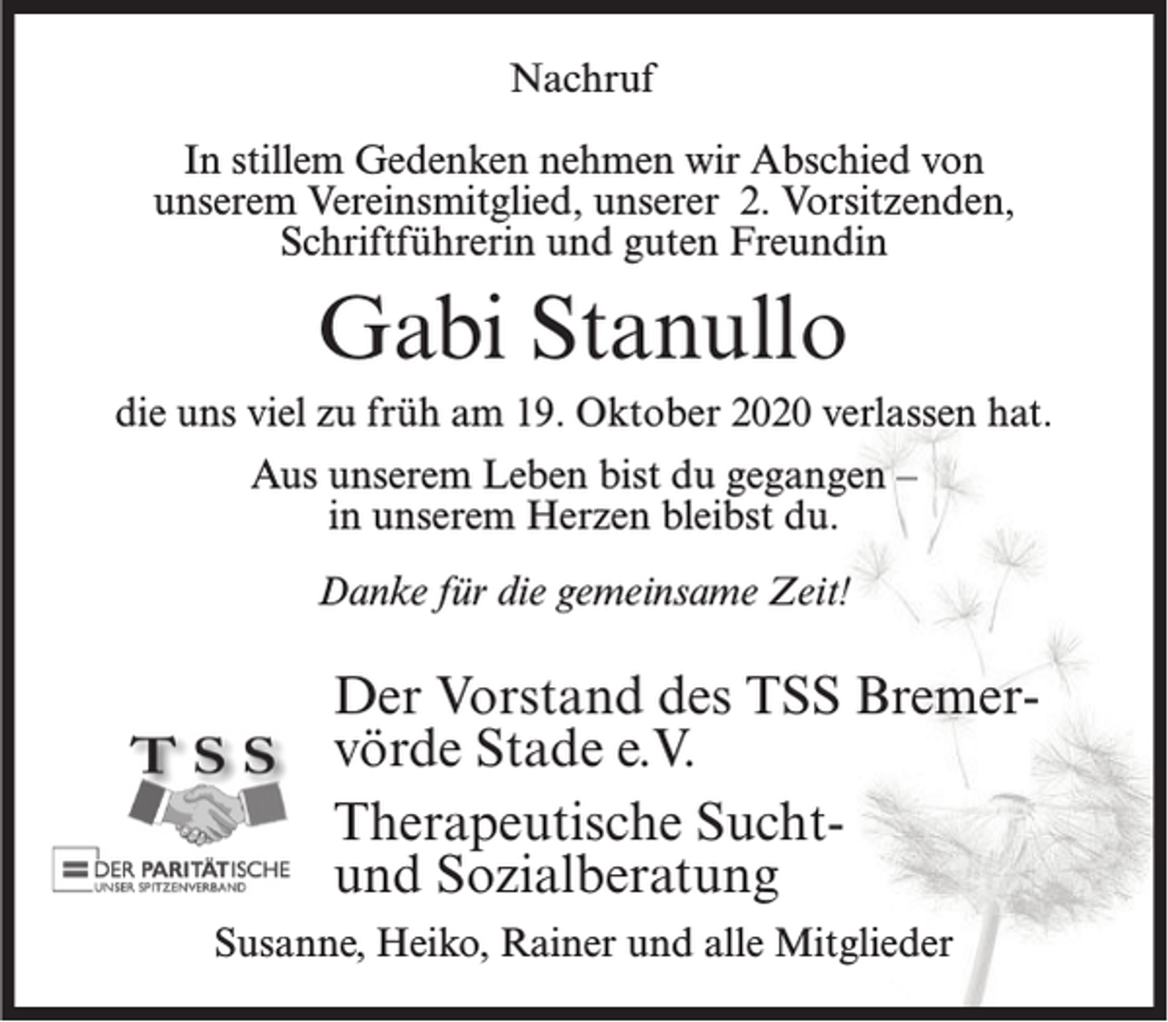 <p>Nachruf<br />In stillem Gedenken nehmen wir Abschied von<br />unserem Vereinsmitglied, unserer 2. Vorsitzenden,<br />Schriftführerin und guten Freundin</p><p>Gabi Stanullo<br />die uns viel zu früh am 19. Oktober 2020 verlassen hat.<br />Aus unserem Leben bist du gegangen –<br />in unserem Herzen bleibst du.<br />Danke für die gemeinsame Zeit!</p><p>Der Vorstand des TSS Bremervörde Stade e.V.<br />Therapeutische Suchtund Sozialberatung<br />Susanne, Heiko, Rainer und alle Mitglieder</p>