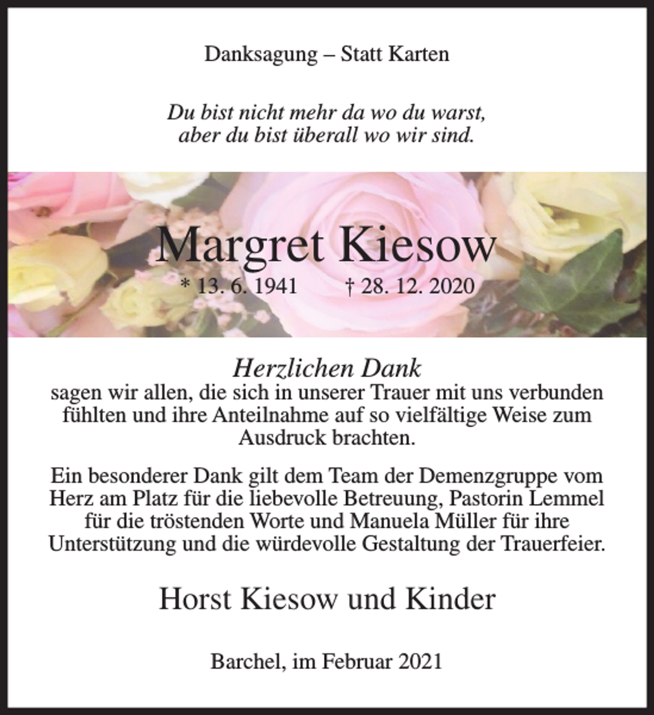 <p>Danksagung – Statt Karten<br />Du bist nicht mehr da wo du warst,<br />aber du bist überall wo wir sind.</p><p>Margret Kiesow<br />* 13. 6. 1941</p><p>† 28. 12. 2020</p><p>Herzlichen Dank</p><p>sagen wir allen, die sich in unserer Trauer mit uns verbunden<br />fühlten und ihre Anteilnahme auf so vielfältige Weise zum<br />Ausdruck brachten.<br />Ein besonderer Dank gilt dem Team der Demenzgruppe vom<br />Herz am Platz für die liebevolle Betreuung, Pastorin Lemmel<br />für die tröstenden Worte und Manuela Müller für ihre<br />Unterstützung und die würdevolle Gestaltung der Trauerfeier.</p><p>Horst Kiesow und Kinder<br />Barchel, im Februar 2021</p>