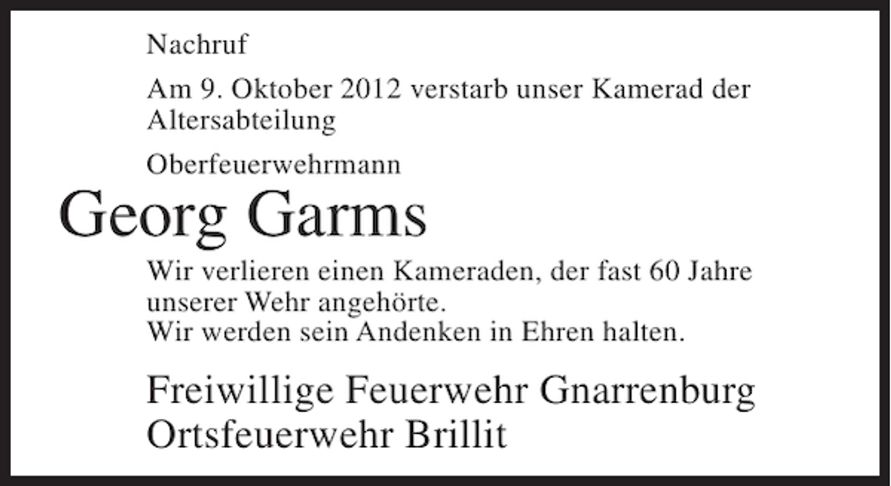 <p>Nachruf<br />Am 9. Oktober 2012 verstarb unser Kamerad der<br />Altersabteilung<br />Oberfeuerwehrmann</p><p>Georg Garms<br />Wir verlieren einen Kameraden, der fast 60 Jahre<br />unserer Wehr angehörte.<br />Wir werden sein Andenken in Ehren halten.</p><p>Freiwillige Feuerwehr Gnarrenburg<br />Ortsfeuerwehr Brillit</p>