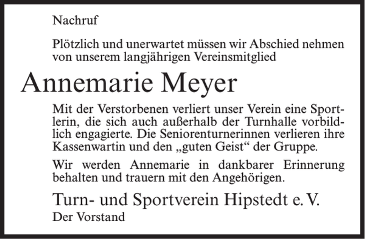 <p>Nachruf<br />Plötzlich und unerwartet müssen wir Abschied nehmen<br />von unserem langjährigen Vereinsmitglied</p><p>Annemarie Meyer<br />Mit der Verstorbenen verliert unser Verein eine Sportlerin, die sich auch außerhalb der Turnhalle vorbildlich engagierte. Die Seniorenturnerinnen verlieren ihre<br />Kassenwartin und den „guten Geist“ der Gruppe.<br />Wir werden Annemarie in dankbarer Erinnerung<br />behalten und trauern mit den Angehörigen.</p><p>Turn- und Sportverein Hipstedt e. V.<br />Der Vorstand</p>