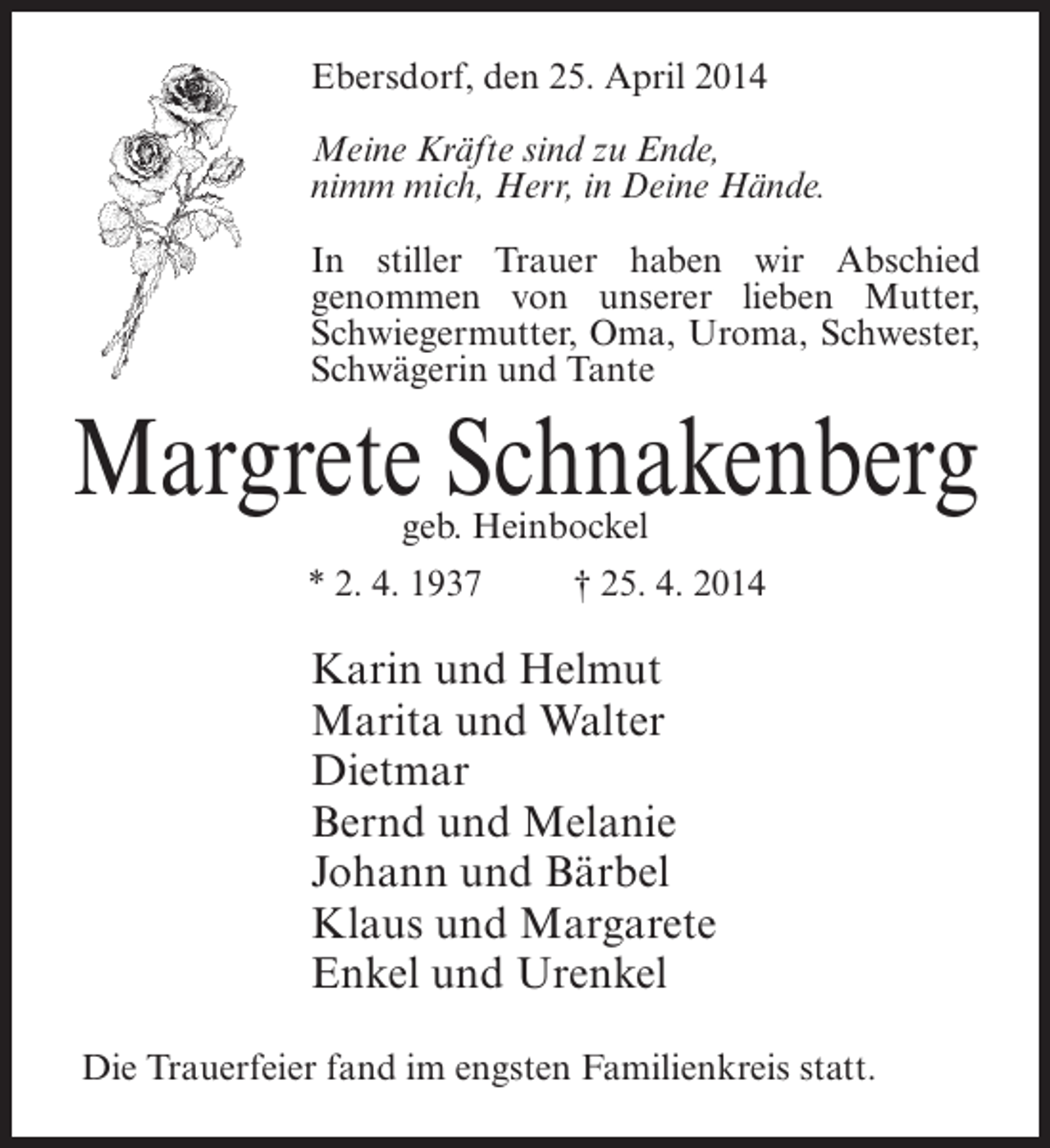 <p>Ebersdorf, den 25. April 2014<br />Meine Kräfte sind zu Ende,<br />nimm mich, Herr, in Deine Hände.<br />In stiller Trauer haben wir Abschied<br />genommen von unserer lieben Mutter,<br />Schwiegermutter, Oma, Uroma, Schwester,<br />Schwägerin und Tante</p><p>Margrete Schnakenberg<br />geb. Heinbockel</p><p>* 2. 4. 1937 † 25. 4. 2014</p><p>Karin und Helmut<br />Marita und Walter<br />Dietmar<br />Bernd und Melanie<br />Johann und Bärbel<br />Klaus und Margarete<br />Enkel und Urenkel<br />Die Trauerfeier fand im engsten Familienkreis statt.</p>