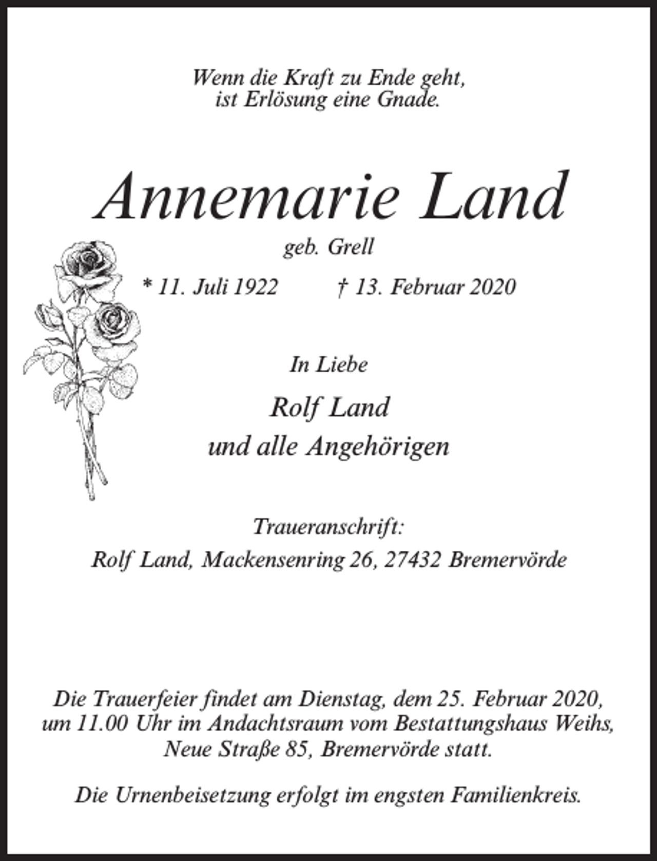 <p>Wenn die Kraft zu Ende geht,<br />ist Erlösung eine Gnade.</p><p>Annemarie Land<br />geb. Grell</p><p>* 11. Juli 1922 † 13. Februar 2020<br />In Liebe</p><p>Rolf Land<br />und alle Angehörigen<br />Traueranschrift:<br />Rolf Land, Mackensenring 26, 27432 Bremervörde</p><p>Die Trauerfeier findet am Dienstag, dem 25. Februar 2020,<br />um 11.00 Uhr im Andachtsraum vom Bestattungshaus Weihs,<br />Neue Straße 85, Bremervörde statt.<br />Die Urnenbeisetzung erfolgt im engsten Familienkreis.</p>