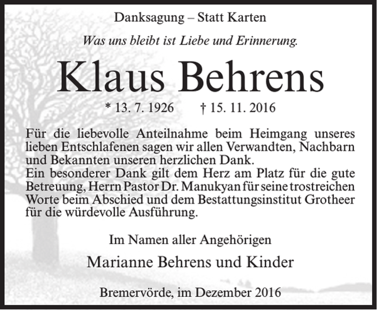 <p>Danksagung – Statt Karten<br />Was uns bleibt ist Liebe und Erinnerung.</p><p>Klaus Behrens<br />* 13. 7. 1926</p><p>† 15. 11. 2016</p><p>Für die liebevolle Anteilnahme beim Heimgang unseres<br />lieben Entschlafenen sagen wir allen Verwandten, Nachbarn<br />und Bekannten unseren herzlichen Dank.<br />Ein besonderer Dank gilt dem Herz am Platz für die gute<br />Betreuung, Herrn Pastor Dr. Manukyan für seine trostreichen<br />Worte beim Abschied und dem Bestattungsinstitut Grotheer<br />für die würdevolle Ausführung.<br />Im Namen aller Angehörigen</p><p>Marianne Behrens und Kinder<br />Bremervörde, im Dezember 2016</p>