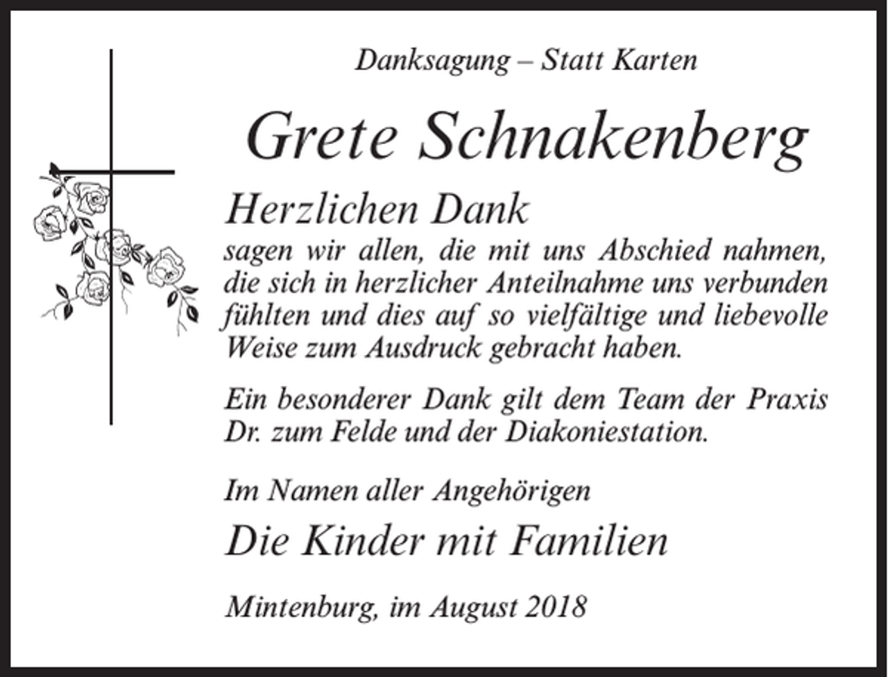 <p>Danksagung – Statt Karten</p><p>Grete Schnakenberg<br />Herzlichen Dank</p><p>sagen wir allen, die mit uns Abschied nahmen,<br />die sich in herzlicher Anteilnahme uns verbunden<br />fühlten und dies auf so vielfältige und liebevolle<br />Weise zum Ausdruck gebracht haben.<br />Ein besonderer Dank gilt dem Team der Praxis<br />Dr. zum Felde und der Diakoniestation.<br />Im Namen aller Angehörigen</p><p>Die Kinder mit Familien<br />Mintenburg, im August 2018</p>